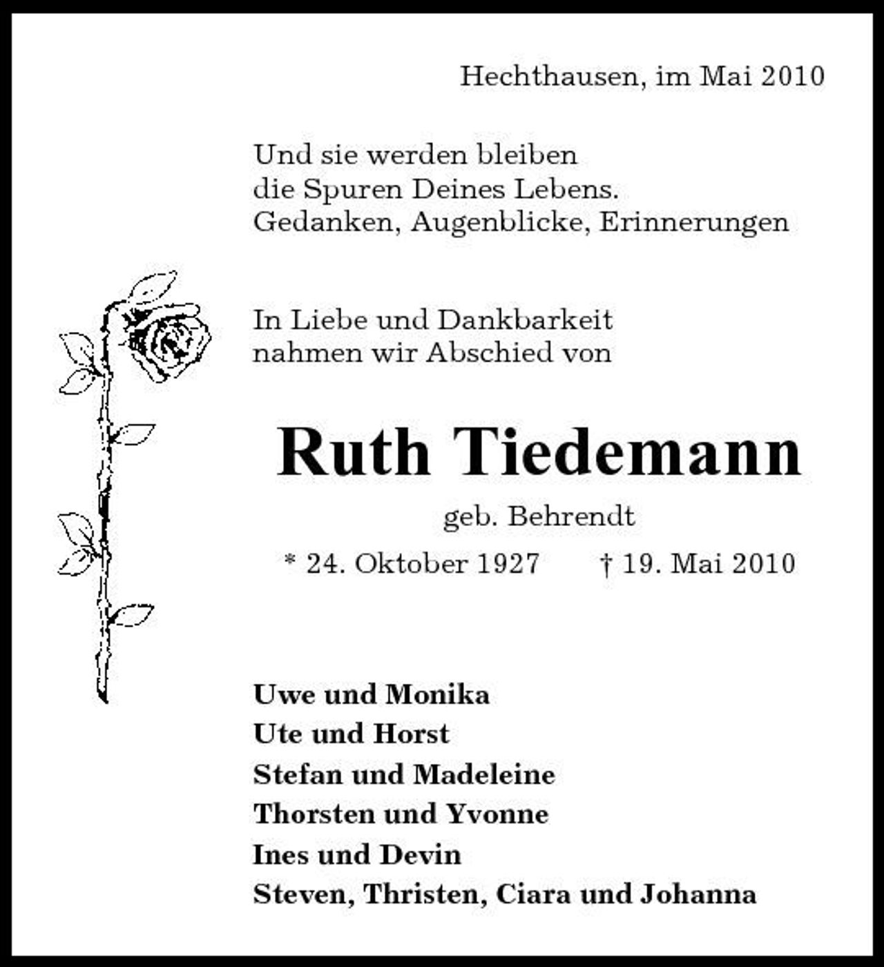 <p>Hechthausen, im Mai 2010 Und sie werden bleiben die Spuren Deines Lebens. Gedanken, Augenblicke, Erinnerungen In Liebe und Dankbarkeit nahmen wir Abschied von</p><p>Ruth Tiedemann<br />geb. Behrendt * 24. Oktober 1927 † 19. Mai 2010</p><p>Uwe und Monika Ute und Horst Stefan und Madeleine Thorsten und Yvonne Ines und Devin Steven, Thristen, Ciara und Johanna</p>