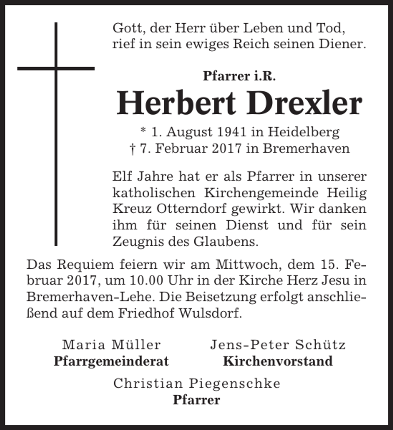 <p>Gott, der Herr über Leben und Tod,<br />rief in sein ewiges Reich seinen Diener.<br />Pfarrer i.R.</p><p>Herbert Drexler<br />* 1. August 1941 in Heidelberg<br />† 7. Februar 2017 in Bremerhaven<br />Elf Jahre hat er als Pfarrer in unserer<br />katholischen Kirchengemeinde Heilig<br />Kreuz Otterndorf gewirkt. Wir danken<br />ihm für seinen Dienst und für sein<br />Zeugnis des Glaubens.<br />Das Requiem feiern wir am Mittwoch, dem 15. Februar 2017, um 10.00 Uhr in der Kirche Herz Jesu in<br />Bremerhaven-Lehe. Die Beisetzung erfolgt anschließend auf dem Friedhof Wulsdorf.<br />Maria Müller<br />Pfarrgemeinderat</p><p>Jens-Peter Schütz<br />Kirchenvorstand</p><p>Christian Piegenschke<br />Pfarrer</p>