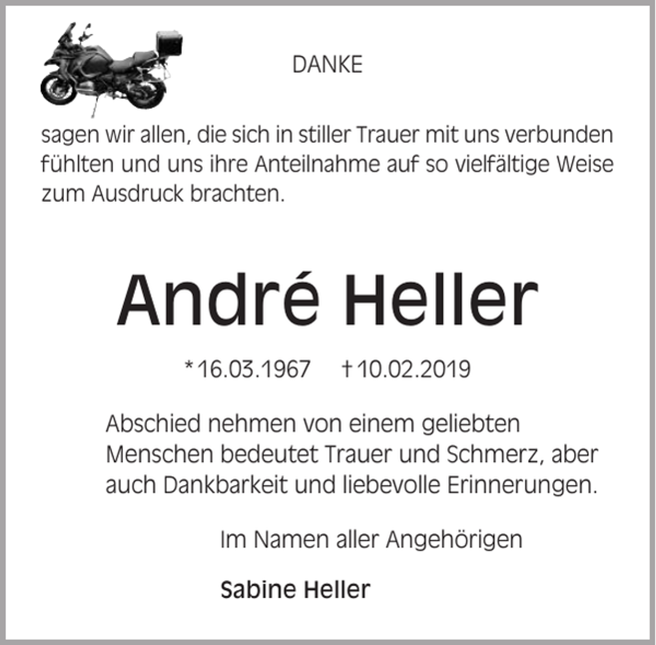 <p>DANKE<br />sagen wir allen, die sich in stiller Trauer mit uns verbunden<br />fühlten und uns ihre Anteilnahme auf so vielfältige Weise<br />zum Ausdruck brachten.</p><p>André Heller<br />* 16.03.1967</p><p>† 10.02.2019</p><p>Abschied nehmen von einem geliebten<br />Menschen bedeutet Trauer und Schmerz, aber<br />auch Dankbarkeit und liebevolle Erinnerungen.<br />Im Namen aller Angehörigen<br />Sabine Heller</p>