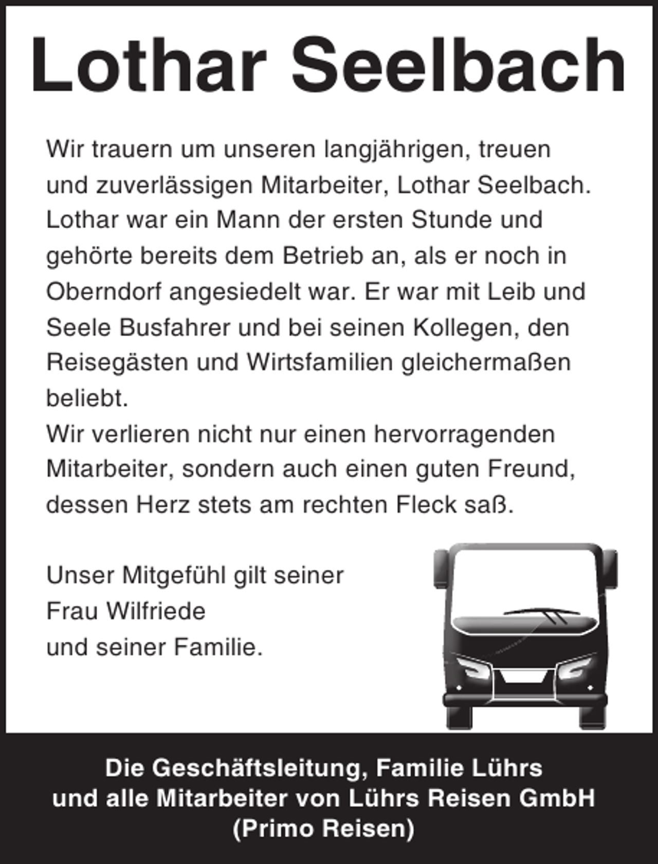<p>Lothar Seelbach<br />Wir trauern um unseren langjährigen, treuen<br />und zuverlässigen Mitarbeiter, Lothar Seelbach.<br />Lothar war ein Mann der ersten Stunde und<br />gehörte bereits dem Betrieb an, als er noch in<br />Oberndorf angesiedelt war. Er war mit Leib und<br />Seele Busfahrer und bei seinen Kollegen, den<br />Reisegästen und Wirtsfamilien gleichermaßen<br />beliebt.<br />Wir verlieren nicht nur einen hervorragenden<br />Mitarbeiter, sondern auch einen guten Freund,<br />dessen Herz stets am rechten Fleck saß.<br />Unser Mitgefühl gilt seiner<br />Frau Wilfriede<br />und seiner Familie.</p><p>Die Geschäftsleitung, Familie Lührs<br />und alle Mitarbeiter von Lührs Reisen GmbH<br />(Primo Reisen)</p>