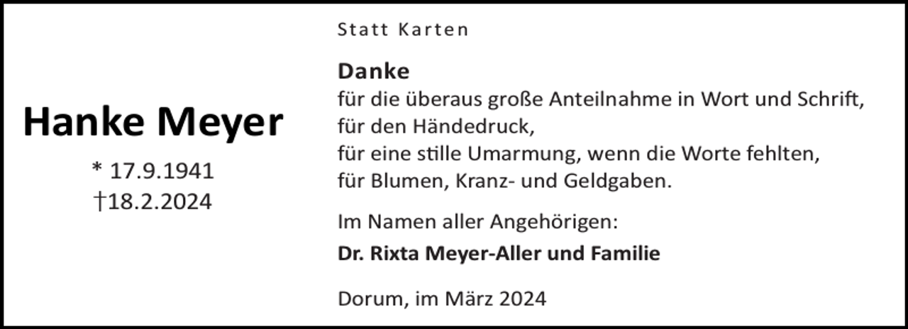 <p>Statt Karten</p><p>Danke</p><p>Hanke Meyer<br />* 17.9.1941<br />†18.2.2024</p><p>für die überaus große Anteilnahme in Wort und Schri ,<br />für den Händedruck,<br />für eine s lle Umarmung, wenn die Worte fehlten,<br />für Blumen, Kranz- und Geldgaben.<br />Im Namen aller Angehörigen:<br />Dr. Rixta Meyer-Aller und Familie<br />Dorum, im März 2024</p>