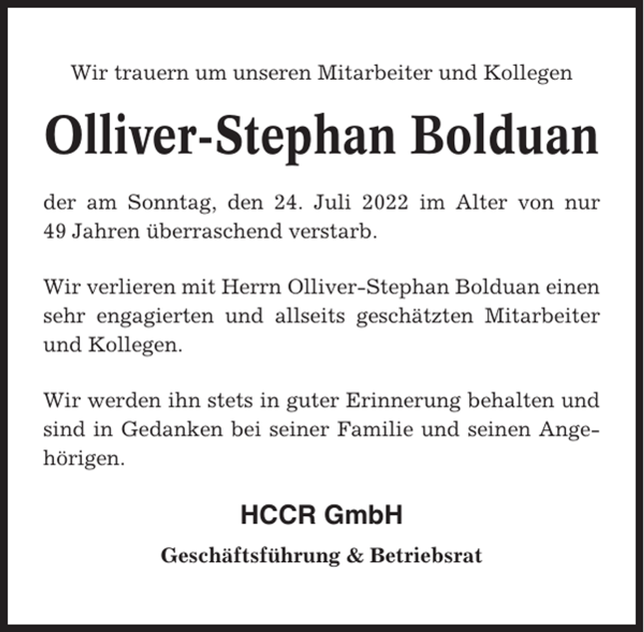 <p>Wir trauern um unseren Mitarbeiter und Kollegen</p><p>Olliver-Stephan Bolduan<br />der am Sonntag, den 24. Juli 2022 im Alter von nur<br />49 Jahren überraschend verstarb.<br />Wir verlieren mit Herrn Olliver-Stephan Bolduan einen<br />sehr engagierten und allseits geschätzten Mitarbeiter<br />und Kollegen.<br />Wir werden ihn stets in guter Erinnerung behalten und<br />sind in Gedanken bei seiner Familie und seinen Angehörigen.</p><p>HCCR GmbH<br />Geschäftsführung &amp; Betriebsrat</p>