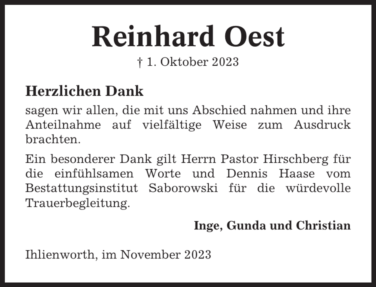 <p>Reinhard Oest<br />† 1. Oktober 2023</p><p>Herzlichen Dank<br />sagen wir allen, die mit uns Abschied nahmen und ihre<br />Anteilnahme auf vielfältige Weise zum Ausdruck<br />brachten.<br />Ein besonderer Dank gilt Herrn Pastor Hirschberg für<br />die einfühlsamen Worte und Dennis Haase vom<br />Bestattungsinstitut Saborowski für die würdevolle<br />Trauerbegleitung.<br />Inge, Gunda und Christian<br />Ihlienworth, im November 2023</p>