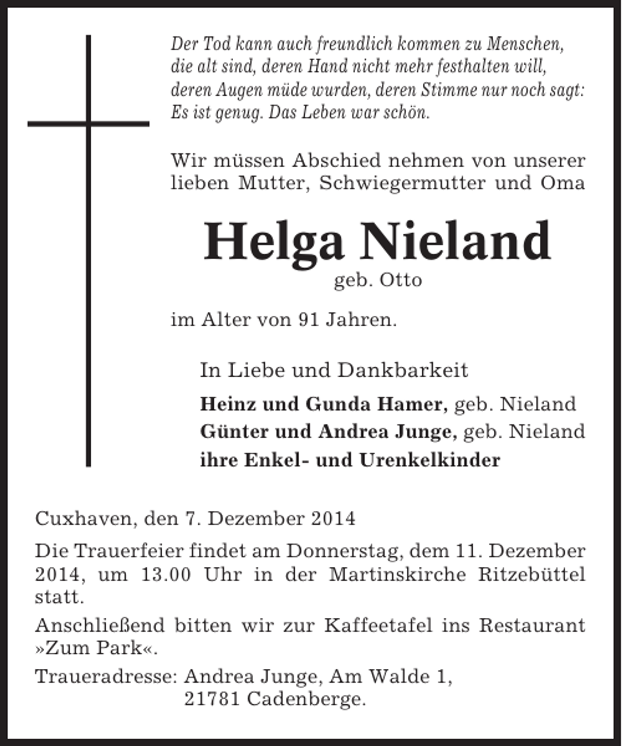 <p>Der Tod kann auch freundlich kommen zu Menschen,<br />die alt sind, deren Hand nicht mehr festhalten will,<br />deren Augen müde wurden, deren Stimme nur noch sagt:<br />Es ist genug. Das Leben war schön.<br />Wir müssen Abschied nehmen von unserer<br />lieben Mutter, Schwiegermutter und Oma</p><p>Helga Nieland<br />geb. Otto<br />im Alter von 91 Jahren.</p><p>In Liebe und Dankbarkeit<br />Heinz und Gunda Hamer, geb. Nieland<br />Günter und Andrea Junge, geb. Nieland<br />ihre Enkel- und Urenkelkinder<br />Cuxhaven, den 7. Dezember 2014<br />Die Trauerfeier findet am Donnerstag, dem 11. Dezember<br />2014, um 13.00 Uhr in der Martinskirche Ritzebüttel<br />statt.<br />Anschließend bitten wir zur Kaffeetafel ins Restaurant<br />»Zum Park«.<br />Traueradresse: Andrea Junge, Am Walde 1,<br />21781 Cadenberge.</p>