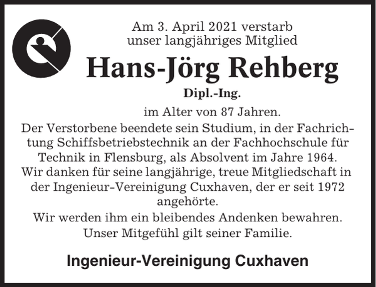 <p>Am 3. April 2021 verstarb<br />unser langjähriges Mitglied</p><p>Hans-Jörg Rehberg<br />Dipl.-Ing.<br />im Alter von 87 Jahren.<br />Der Verstorbene beendete sein Studium, in der Fachrichtung Schiffsbetriebstechnik an der Fachhochschule für<br />Technik in Flensburg, als Absolvent im Jahre 1964.<br />Wir danken für seine langjährige, treue Mitgliedschaft in<br />der Ingenieur-Vereinigung Cuxhaven, der er seit 1972<br />angehörte.<br />Wir werden ihm ein bleibendes Andenken bewahren.<br />Unser Mitgefühl gilt seiner Familie.</p><p>Ingenieur-Vereinigung Cuxhaven</p>