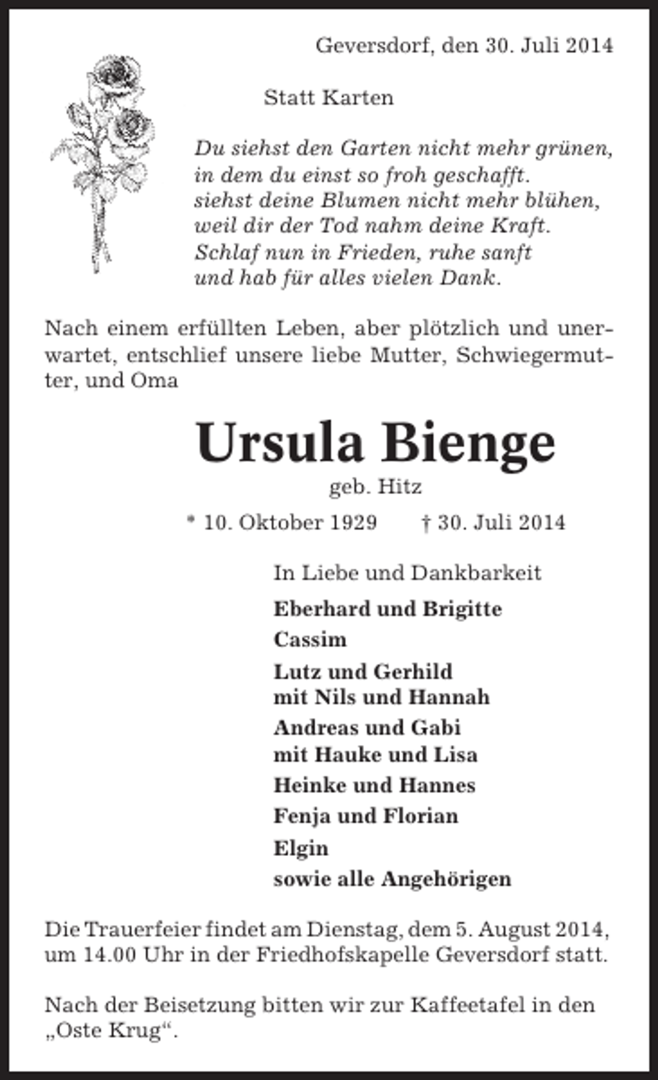 <p>Geversdorf, den 30. Juli 2014<br />Statt Karten<br />Du siehst den Garten nicht mehr grünen,<br />in dem du einst so froh geschafft.<br />siehst deine Blumen nicht mehr blühen,<br />weil dir der Tod nahm deine Kraft.<br />Schlaf nun in Frieden, ruhe sanft<br />und hab für alles vielen Dank.<br />Nach einem erfüllten Leben, aber plötzlich und unerwartet, entschlief unsere liebe Mutter, Schwiegermutter, und Oma</p><p>Ursula Bienge<br />geb. Hitz<br />* 10. Oktober 1929</p><p>† 30. Juli 2014</p><p>In Liebe und Dankbarkeit<br />Eberhard und Brigitte<br />Cassim<br />Lutz und Gerhild<br />mit Nils und Hannah<br />Andreas und Gabi<br />mit Hauke und Lisa<br />Heinke und Hannes<br />Fenja und Florian<br />Elgin<br />sowie alle Angehörigen<br />Die Trauerfeier findet am Dienstag, dem 5. August 2014,<br />um 14.00 Uhr in der Friedhofskapelle Geversdorf statt.<br />Nach der Beisetzung bitten wir zur Kaffeetafel in den<br />„Oste Krug“.</p>