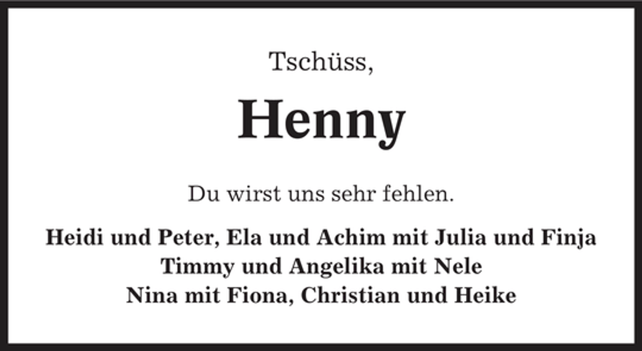 <p>Tschüss,</p><p>Henny<br />Du wirst uns sehr fehlen. Heidi und Peter, Ela und Achim mit Julia und Finja Timmy und Angelika mit Nele Nina mit Fiona, Christian und Heike</p>