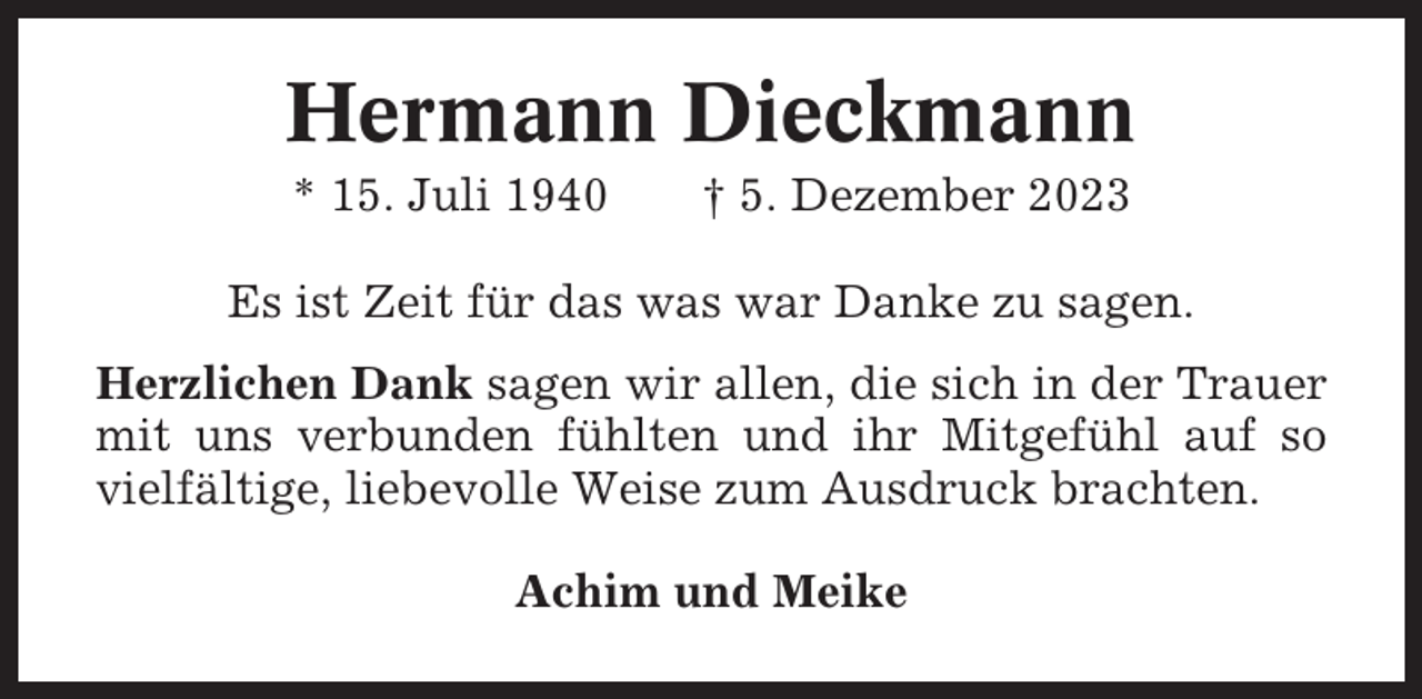 <p>Hermann Dieckmann<br />* 15. Juli 1940</p><p>† 5. Dezember 2023</p><p>Es ist Zeit für das was war Danke zu sagen.<br />Herzlichen Dank sagen wir allen, die sich in der Trauer<br />mit uns verbunden fühlten und ihr Mitgefühl auf so<br />vielfältige, liebevolle Weise zum Ausdruck brachten.<br />Achim und Meike</p>