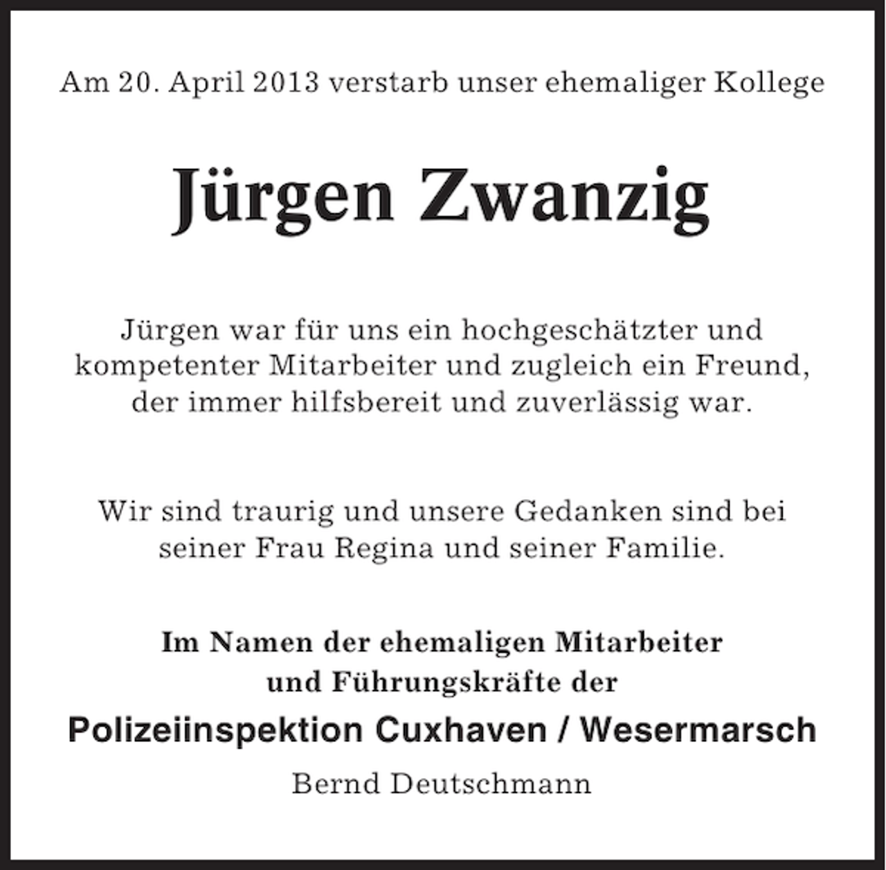 <p>Am 20. April 2013 verstarb unser ehemaliger Kollege</p><p>Jürgen Zwanzig<br />Jürgen war für uns ein hochgeschätzter und<br />kompetenter Mitarbeiter und zugleich ein Freund,<br />der immer hilfsbereit und zuverlässig war.</p><p>Wir sind traurig und unsere Gedanken sind bei<br />seiner Frau Regina und seiner Familie.<br />Im Namen der ehemaligen Mitarbeiter<br />und Führungskräfte der</p><p>Polizeiinspektion Cuxhaven / Wesermarsch<br />Bernd Deutschmann</p>