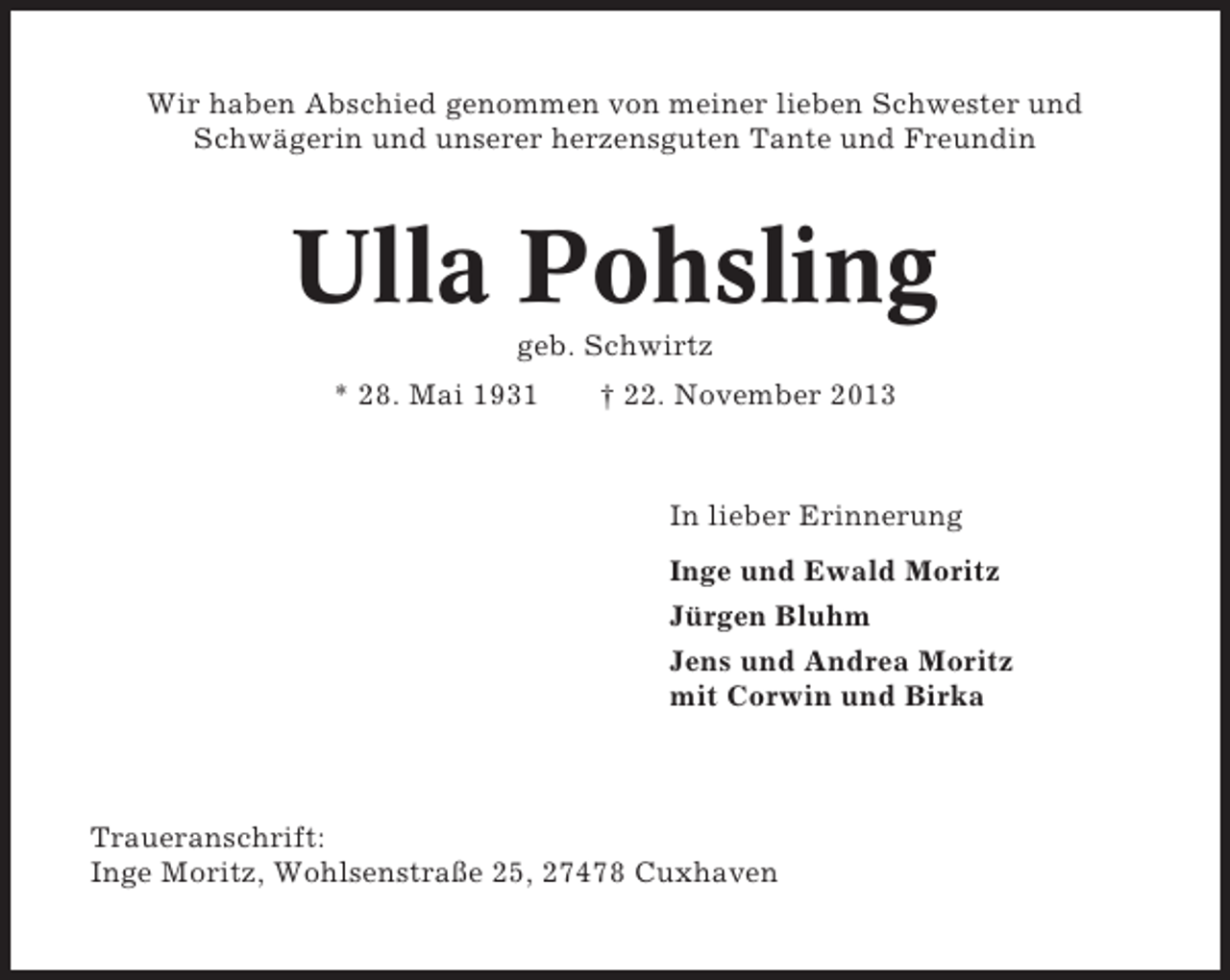 <p>Wir haben Abschied genommen von meiner lieben Schwester und<br />Schwägerin und unserer herzensguten Tante und Freundin</p><p>Ulla Pohsling<br />geb. Schwirtz<br />* 28. Mai 1931</p><p>† 22. November 2013</p><p>In lieber Erinnerung<br />Inge und Ewald Moritz<br />Jürgen Bluhm<br />Jens und Andrea Moritz<br />mit Corwin und Birka</p><p>Traueranschrift:<br />Inge Moritz, Wohlsenstraße 25, 27478 Cuxhaven</p>