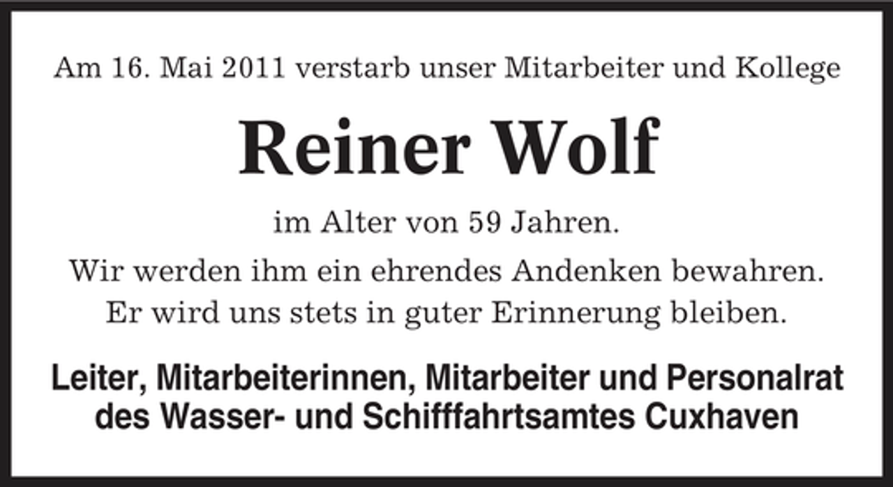 <p>Am 16. Mai 2011 verstarb unser Mitarbeiter und Kollege</p><p>Reiner Wolf<br />im Alter von 59 Jahren. Wir werden ihm ein ehrendes Andenken bewahren. Er wird uns stets in guter Erinnerung bleiben.</p><p>Leiter, Mitarbeiterinnen, Mitarbeiter und Personalrat des Wasser- und Schifffahrtsamtes Cuxhaven</p>