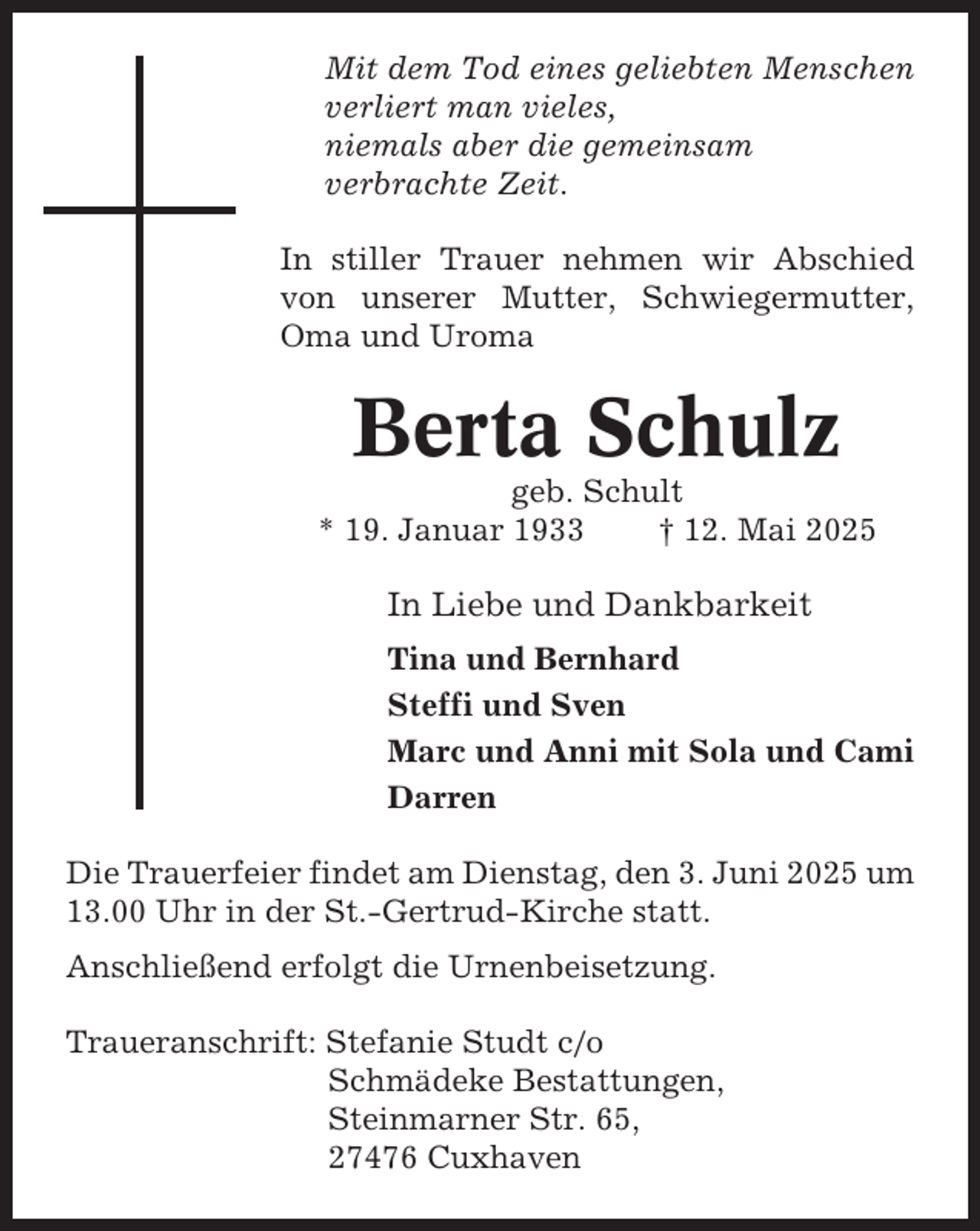 <p>Mit dem Tod eines geliebten Menschen<br />verliert man vieles,<br />niemals aber die gemeinsam<br />verbrachte Zeit.<br />In stiller Trauer nehmen wir Abschied<br />von unserer Mutter, Schwiegermutter,<br />Oma und Uroma</p><p>Berta Schulz<br />geb. Schult<br />* 19. Januar 1933<br />† 12. Mai 2025</p><p>In Liebe und Dankbarkeit<br />Tina und Bernhard<br />Steffi und Sven<br />Marc und Anni mit Sola und Cami<br />Darren<br />Die Trauerfeier findet am Dienstag, den 3. Juni 2025 um<br />13.00 Uhr in der St.-Gertrud-Kirche statt.<br />Anschließend erfolgt die Urnenbeisetzung.<br />Traueranschrift: Stefanie Studt c/o<br />Schmädeke Bestattungen,<br />Steinmarner Str. 65,<br />27476 Cuxhaven</p>