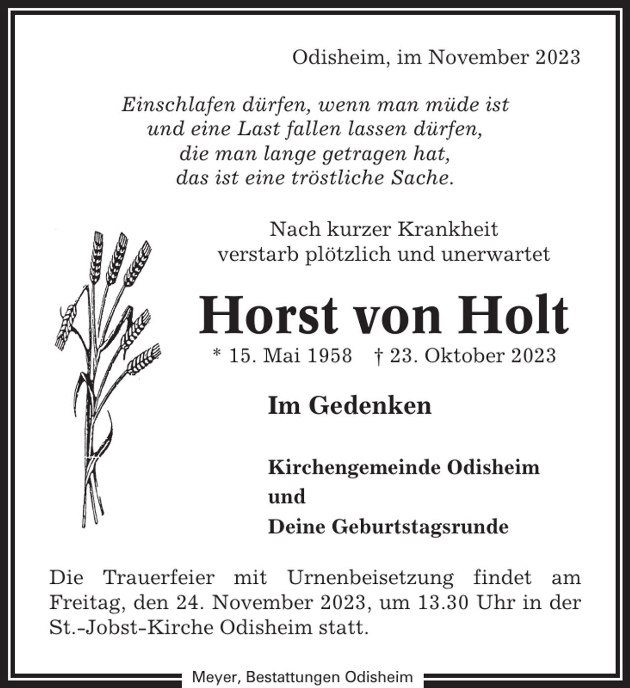 <p>Odisheim, im November 2023<br />Einschlafen dürfen, wenn man müde ist<br />und eine Last fallen lassen dürfen,<br />die man lange getragen hat,<br />das ist eine tröstliche Sache.<br />Nach kurzer Krankheit<br />verstarb plötzlich und unerwartet</p><p>Horst von Holt<br />* 15. Mai 1958</p><p>† 23. Oktober 2023</p><p>Im Gedenken<br />Kirchengemeinde Odisheim<br />und<br />Deine Geburtstagsrunde<br />Die Trauerfeier mit Urnenbeisetzung findet am<br />Freitag, den 24. November 2023, um 13.30 Uhr in der<br />St.-Jobst-Kirche Odisheim statt.<br />Meyer, Bestattungen Odisheim</p>