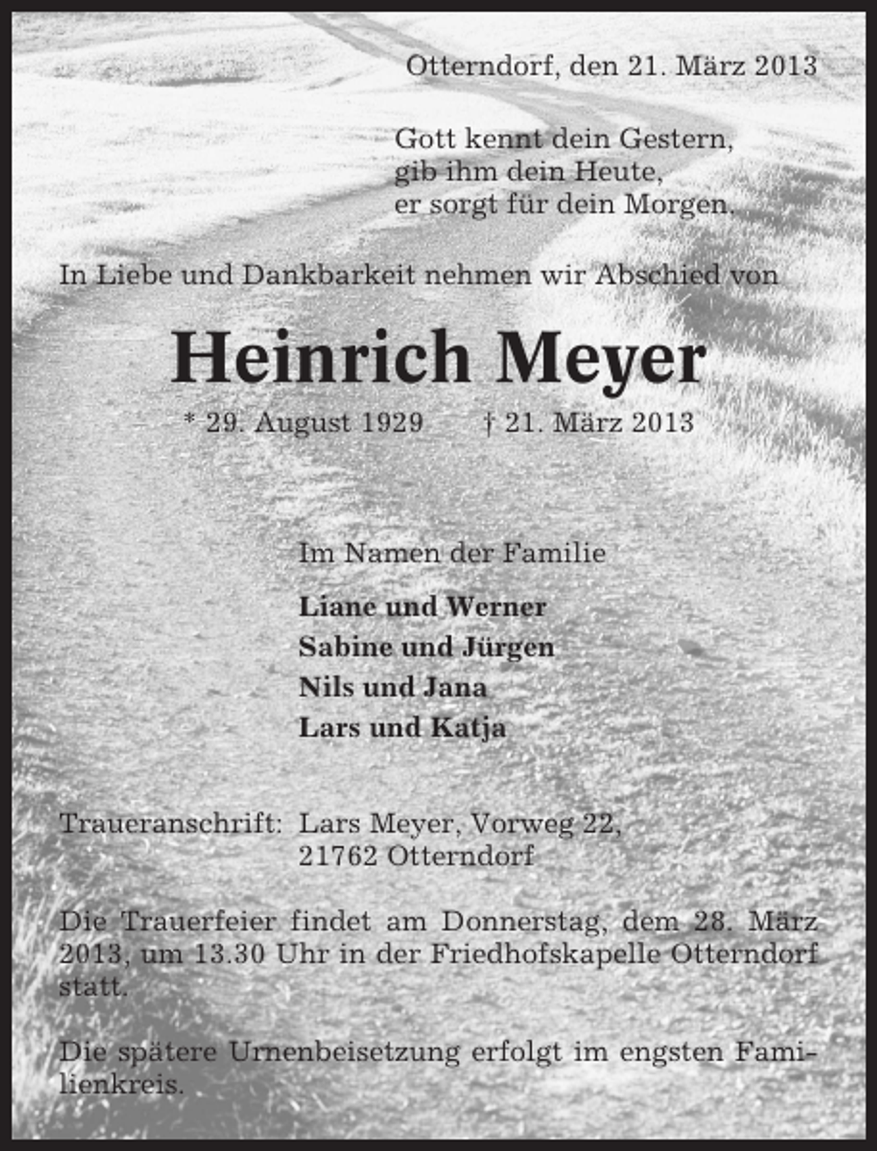 <p>Otterndorf, den 21. März 2013<br />Gott kennt dein Gestern,<br />gib ihm dein Heute,<br />er sorgt für dein Morgen.<br />In Liebe und Dankbarkeit nehmen wir Abschied von</p><p>Heinrich Meyer<br />* 29. August 1929</p><p>† 21. März 2013</p><p>Im Namen der Familie<br />Liane und Werner<br />Sabine und Jürgen<br />Nils und Jana<br />Lars und Katja<br />Traueranschrift: Lars Meyer, Vorweg 22,<br />21762 Otterndorf<br />Die Trauerfeier findet am Donnerstag, dem 28. März<br />2013, um 13.30 Uhr in der Friedhofskapelle Otterndorf<br />statt.<br />Die spätere Urnenbeisetzung erfolgt im engsten Familienkreis.</p>