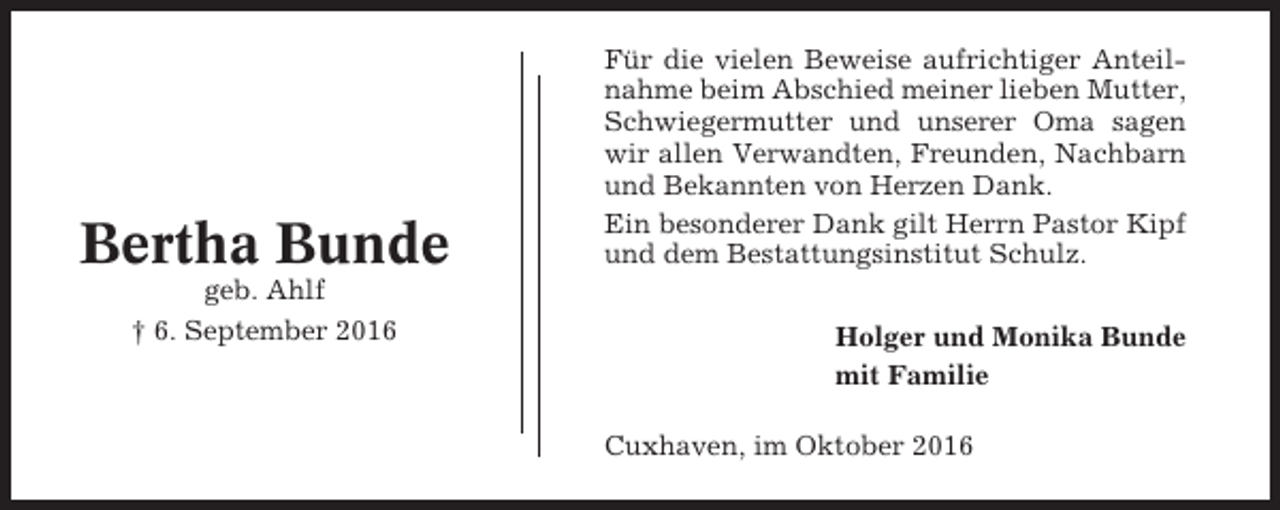 <p>Bertha Bunde<br />geb. Ahlf<br />† 6. September 2016</p><p>Für die vielen Beweise aufrichtiger Anteilnahme beim Abschied meiner lieben Mutter,<br />Schwiegermutter und unserer Oma sagen<br />wir allen Verwandten, Freunden, Nachbarn<br />und Bekannten von Herzen Dank.<br />Ein besonderer Dank gilt Herrn Pastor Kipf<br />und dem Bestattungsinstitut Schulz.<br />Holger und Monika Bunde<br />mit Familie<br />Cuxhaven, im Oktober 2016</p>