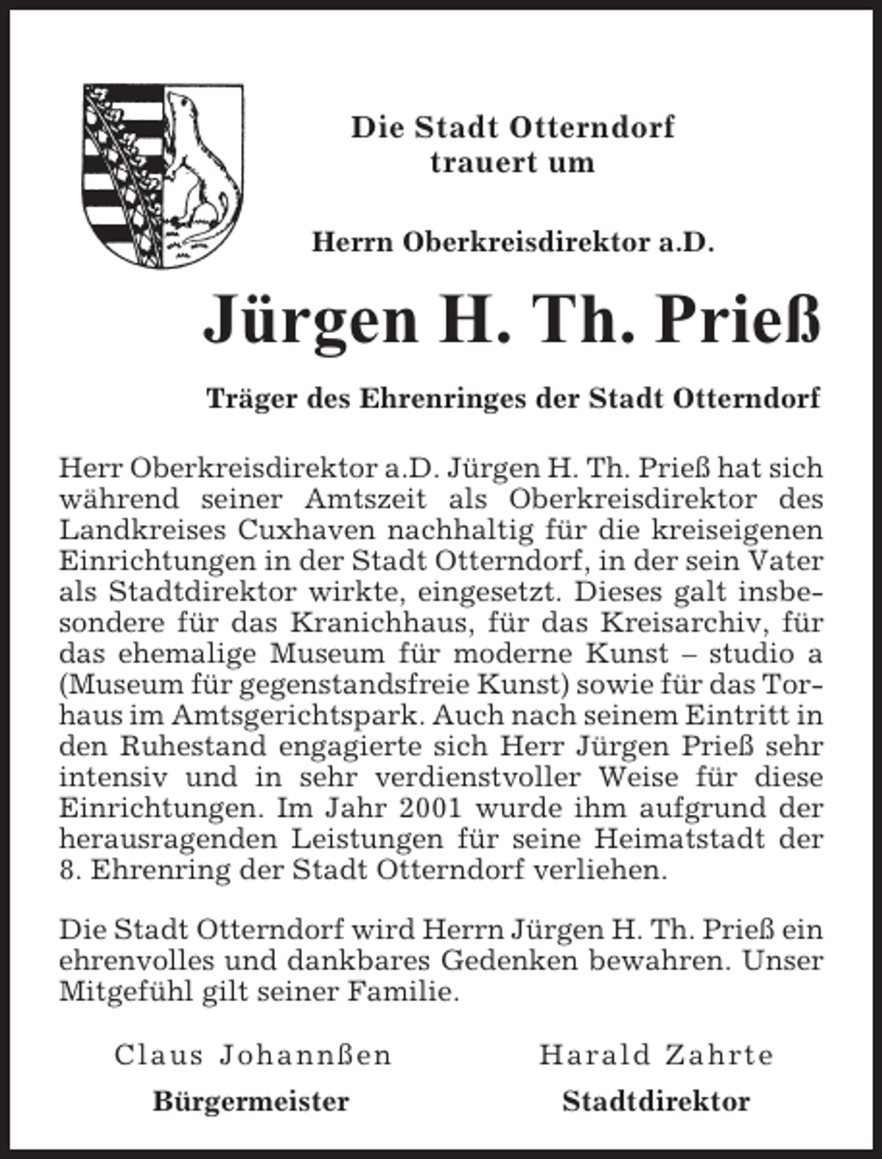 <p>Die Stadt Otterndorf<br />trauert um<br />Herrn Oberkreisdirektor a.D.</p><p>Jürgen H. Th. Prieß<br />Träger des Ehrenringes der Stadt Otterndorf<br />Herr Oberkreisdirektor a.D. Jürgen H. Th. Prieß hat sich<br />während seiner Amtszeit als Oberkreisdirektor des<br />Landkreises Cuxhaven nachhaltig für die kreiseigenen<br />Einrichtungen in der Stadt Otterndorf, in der sein Vater<br />als Stadtdirektor wirkte, eingesetzt. Dieses galt insbesondere für das Kranichhaus, für das Kreisarchiv, für<br />das ehemalige Museum für moderne Kunst – studio a<br />(Museum für gegenstandsfreie Kunst) sowie für das Torhaus im Amtsgerichtspark. Auch nach seinem Eintritt in<br />den Ruhestand engagierte sich Herr Jürgen Prieß sehr<br />intensiv und in sehr verdienstvoller Weise für diese<br />Einrichtungen. Im Jahr 2001 wurde ihm aufgrund der<br />herausragenden Leistungen für seine Heimatstadt der<br />8. Ehrenring der Stadt Otterndorf verliehen.<br />Die Stadt Otterndorf wird Herrn Jürgen H. Th. Prieß ein<br />ehrenvolles und dankbares Gedenken bewahren. Unser<br />Mitgefühl gilt seiner Familie.<br />Claus Johannßen</p><p>Harald Zahrte</p><p>Bürgermeister</p><p>Stadtdirektor</p>