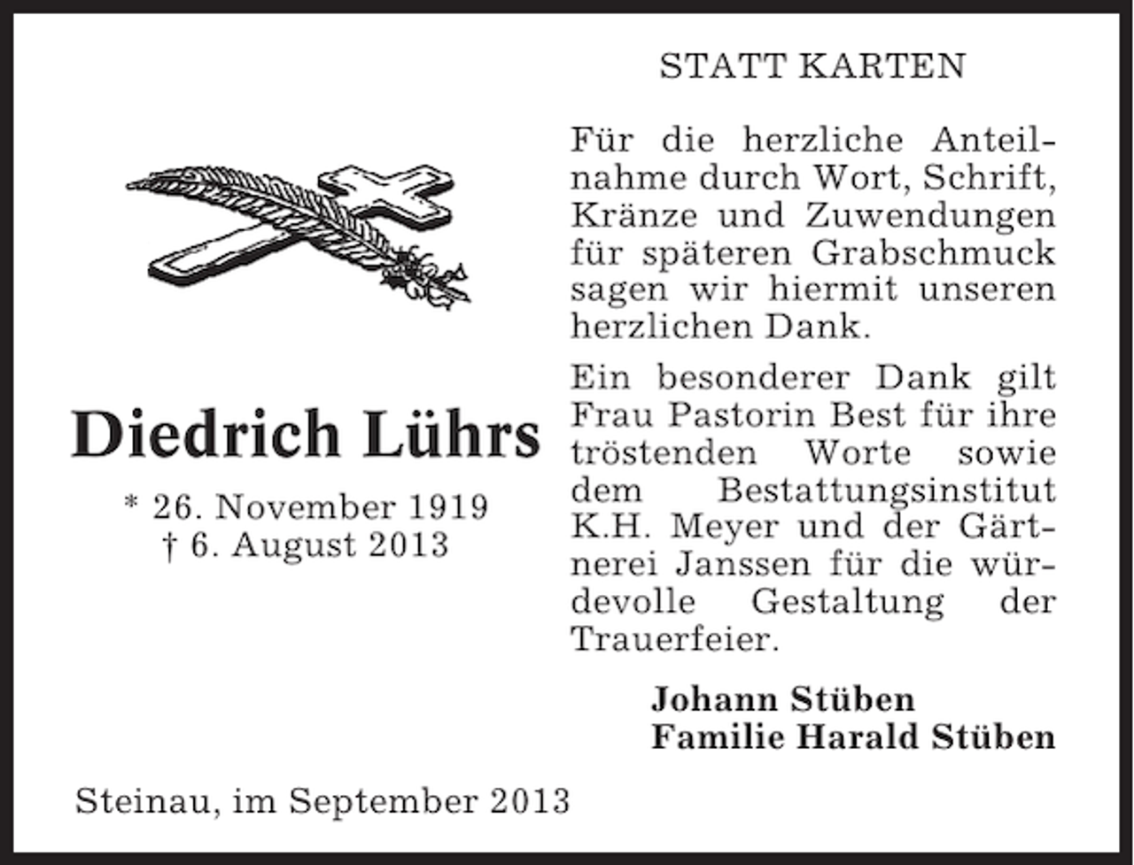 <p>STATT KARTEN</p><p>Diedrich Lührs<br />* 26. November 1919<br />† 6. August 2013</p><p>Für die herzliche Anteilnahme durch Wort, Schrift,<br />Kränze und Zuwendungen<br />für späteren Grabschmuck<br />sagen wir hiermit unseren<br />herzlichen Dank.<br />Ein besonderer Dank gilt<br />Frau Pastorin Best für ihre<br />tröstenden Worte sowie<br />dem<br />Bestattungsinstitut<br />K.H. Meyer und der Gärtnerei Janssen für die würdevolle Gestaltung der<br />Trauerfeier.<br />Johann Stüben<br />Familie Harald Stüben</p><p>Steinau, im September 2013</p>