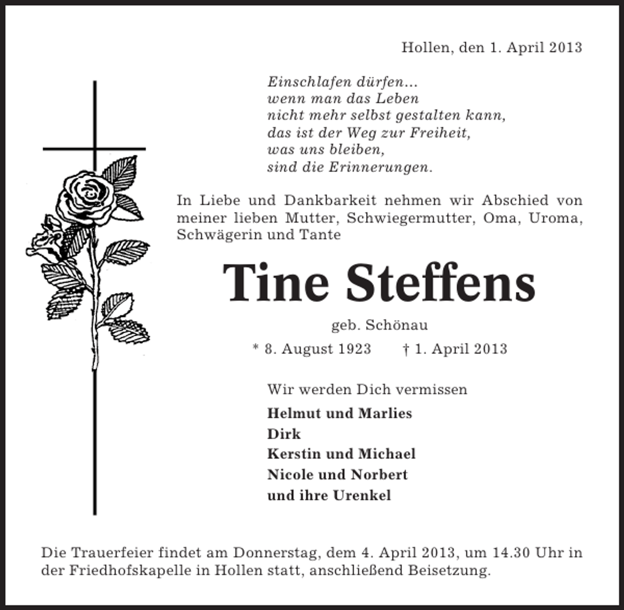 <p>Hollen, den 1. April 2013<br />Einschlafen dürfen...<br />wenn man das Leben<br />nicht mehr selbst gestalten kann,<br />das ist der Weg zur Freiheit,<br />was uns bleiben,<br />sind die Erinnerungen.<br />In Liebe und Dankbarkeit nehmen wir Abschied von<br />meiner lieben Mutter, Schwiegermutter, Oma, Uroma,<br />Schwägerin und Tante</p><p>Tine Steffens<br />geb. Schönau<br />* 8. August 1923</p><p>† 1. April 2013</p><p>Wir werden Dich vermissen<br />Helmut und Marlies<br />Dirk<br />Kerstin und Michael<br />Nicole und Norbert<br />und ihre Urenkel</p><p>Die Trauerfeier findet am Donnerstag, dem 4. April 2013, um 14.30 Uhr in<br />der Friedhofskapelle in Hollen statt, anschließend Beisetzung.</p>