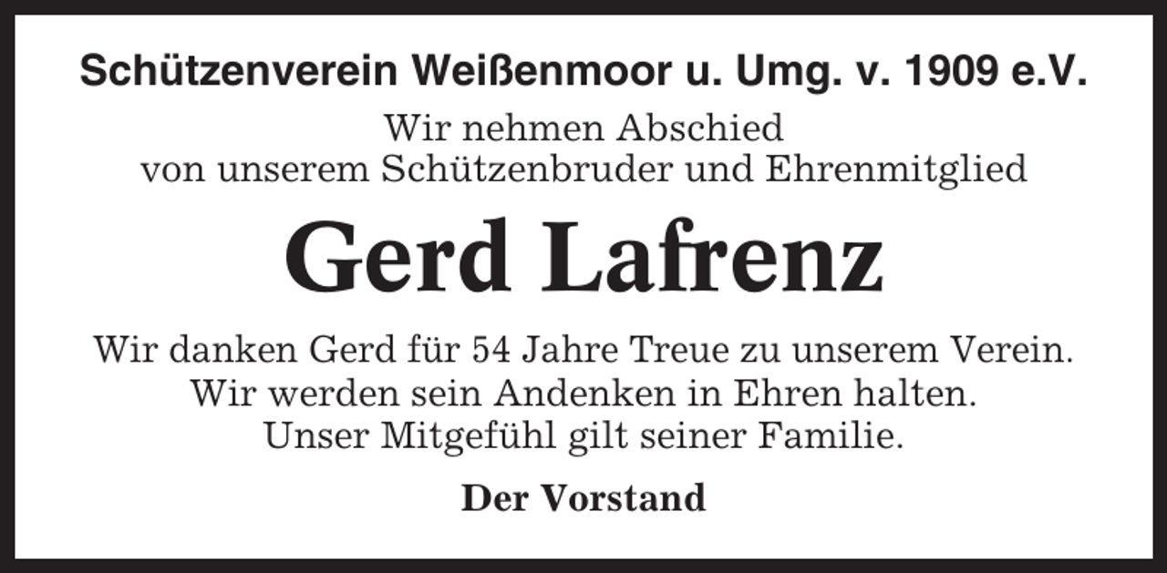 <p>Schützenverein Weißenmoor u. Umg. v. 1909 e.V.<br />Wir nehmen Abschied<br />von unserem Schützenbruder und Ehrenmitglied</p><p>Gerd Lafrenz<br />Wir danken Gerd für 54 Jahre Treue zu unserem Verein.<br />Wir werden sein Andenken in Ehren halten.<br />Unser Mitgefühl gilt seiner Familie.<br />Der Vorstand</p>