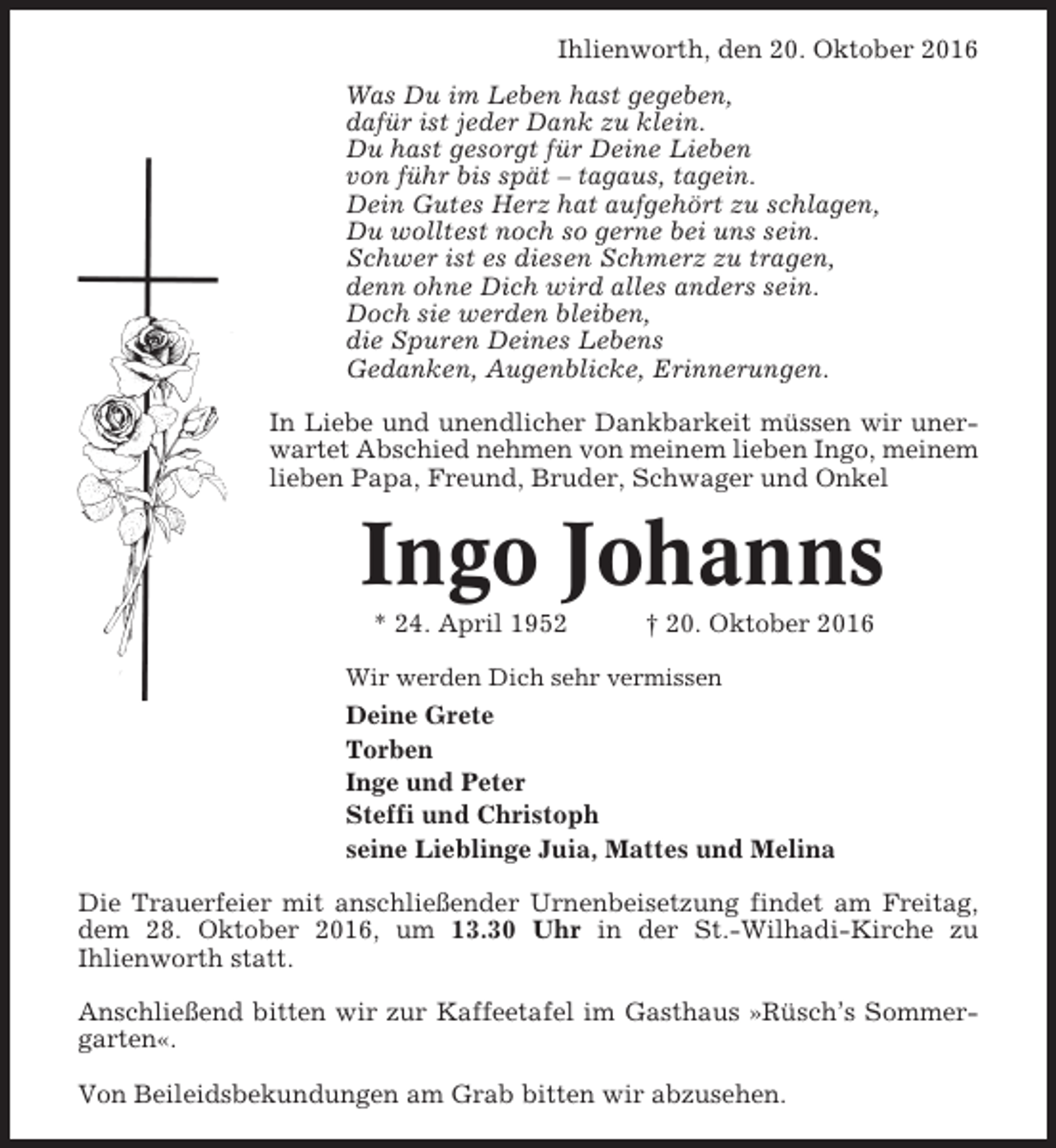 <p>Ihlienworth, den 20. Oktober 2016<br />Was Du im Leben hast gegeben,<br />dafür ist jeder Dank zu klein.<br />Du hast gesorgt für Deine Lieben<br />von führ bis spät – tagaus, tagein.<br />Dein Gutes Herz hat aufgehört zu schlagen,<br />Du wolltest noch so gerne bei uns sein.<br />Schwer ist es diesen Schmerz zu tragen,<br />denn ohne Dich wird alles anders sein.<br />Doch sie werden bleiben,<br />die Spuren Deines Lebens<br />Gedanken, Augenblicke, Erinnerungen.<br />In Liebe und unendlicher Dankbarkeit müssen wir unerwartet Abschied nehmen von meinem lieben Ingo, meinem<br />lieben Papa, Freund, Bruder, Schwager und Onkel</p><p>Ingo Johanns<br />* 24. April 1952</p><p>† 20. Oktober 2016</p><p>Wir werden Dich sehr vermissen</p><p>Deine Grete<br />Torben<br />Inge und Peter<br />Steffi und Christoph<br />seine Lieblinge Juia, Mattes und Melina<br />Die Trauerfeier mit anschließender Urnenbeisetzung findet am Freitag,<br />dem 28. Oktober 2016, um 13.30 Uhr in der St.-Wilhadi-Kirche zu<br />Ihlienworth statt.<br />Anschließend bitten wir zur Kaffeetafel im Gasthaus »Rüsch’s Sommergarten«.<br />Von Beileidsbekundungen am Grab bitten wir abzusehen.</p>
