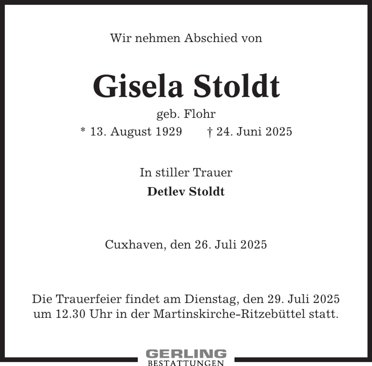 <p>Wir nehmen Abschied von</p><p>Gisela Stoldt<br />geb. Flohr<br />* 13. August 1929<br />† 24. Juni 2025<br />In stiller Trauer<br />Detlev Stoldt</p><p>Cuxhaven, den 26. Juli 2025</p><p>Die Trauerfeier findet am Dienstag, den 29. Juli 2025<br />um 12.30 Uhr in der Martinskirche-Ritzebüttel statt.</p>