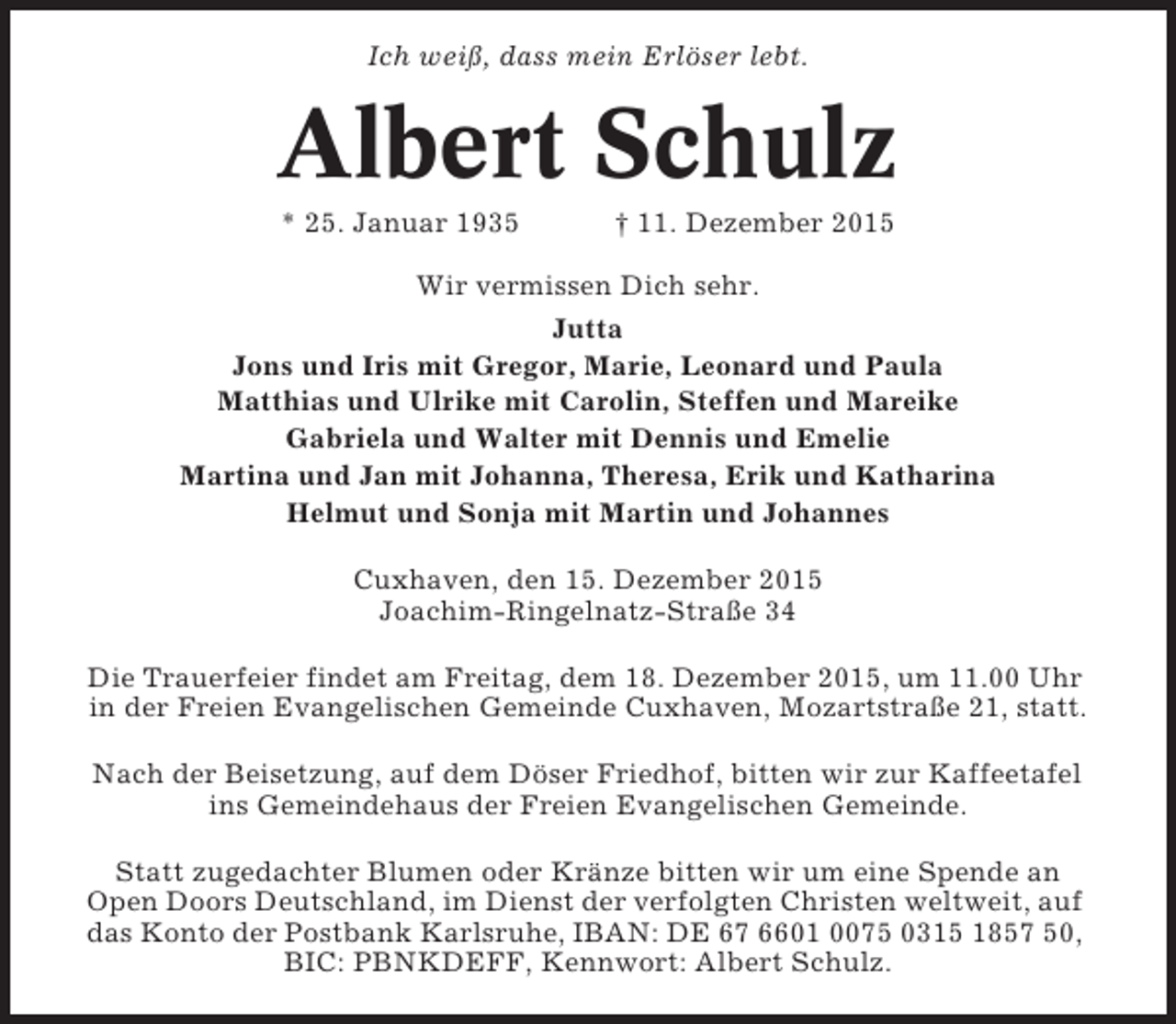 <p>Ich weiß, dass mein Erlöser lebt.</p><p>Albert Schulz<br />* 25. Januar 1935</p><p>† 11. Dezember 2015</p><p>Wir vermissen Dich sehr.<br />Jutta<br />Jons und Iris mit Gregor, Marie, Leonard und Paula<br />Matthias und Ulrike mit Carolin, Steffen und Mareike<br />Gabriela und Walter mit Dennis und Emelie<br />Martina und Jan mit Johanna, Theresa, Erik und Katharina<br />Helmut und Sonja mit Martin und Johannes<br />Cuxhaven, den 15. Dezember 2015<br />Joachim-Ringelnatz-Straße 34<br />Die Trauerfeier findet am Freitag, dem 18. Dezember 2015, um 11.00 Uhr<br />in der Freien Evangelischen Gemeinde Cuxhaven, Mozartstraße 21, statt.<br />Nach der Beisetzung, auf dem Döser Friedhof, bitten wir zur Kaffeetafel<br />ins Gemeindehaus der Freien Evangelischen Gemeinde.<br />Statt zugedachter Blumen oder Kränze bitten wir um eine Spende an<br />Open Doors Deutschland, im Dienst der verfolgten Christen weltweit, auf<br />das Konto der Postbank Karlsruhe, IBAN: DE 67 6601 0075 0315 1857 50,<br />BIC: PBNKDEFF, Kennwort: Albert Schulz.</p>