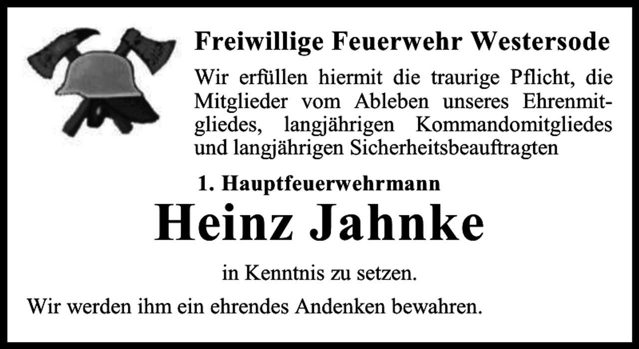 <p>Freiwillige Feuerwehr Westersode<br />Wir erfüllen hiermit die traurige Pflicht, die<br />Mitglieder vom Ableben unseres Ehrenmitgliedes, langjährigen Kommandomitgliedes<br />und langjährigen Sicherheitsbeauftragten<br />1. Hauptfeuerwehrmann</p><p>Heinz Jahnke<br />in Kenntnis zu setzen.<br />Wir werden ihm ein ehrendes Andenken bewahren.</p>