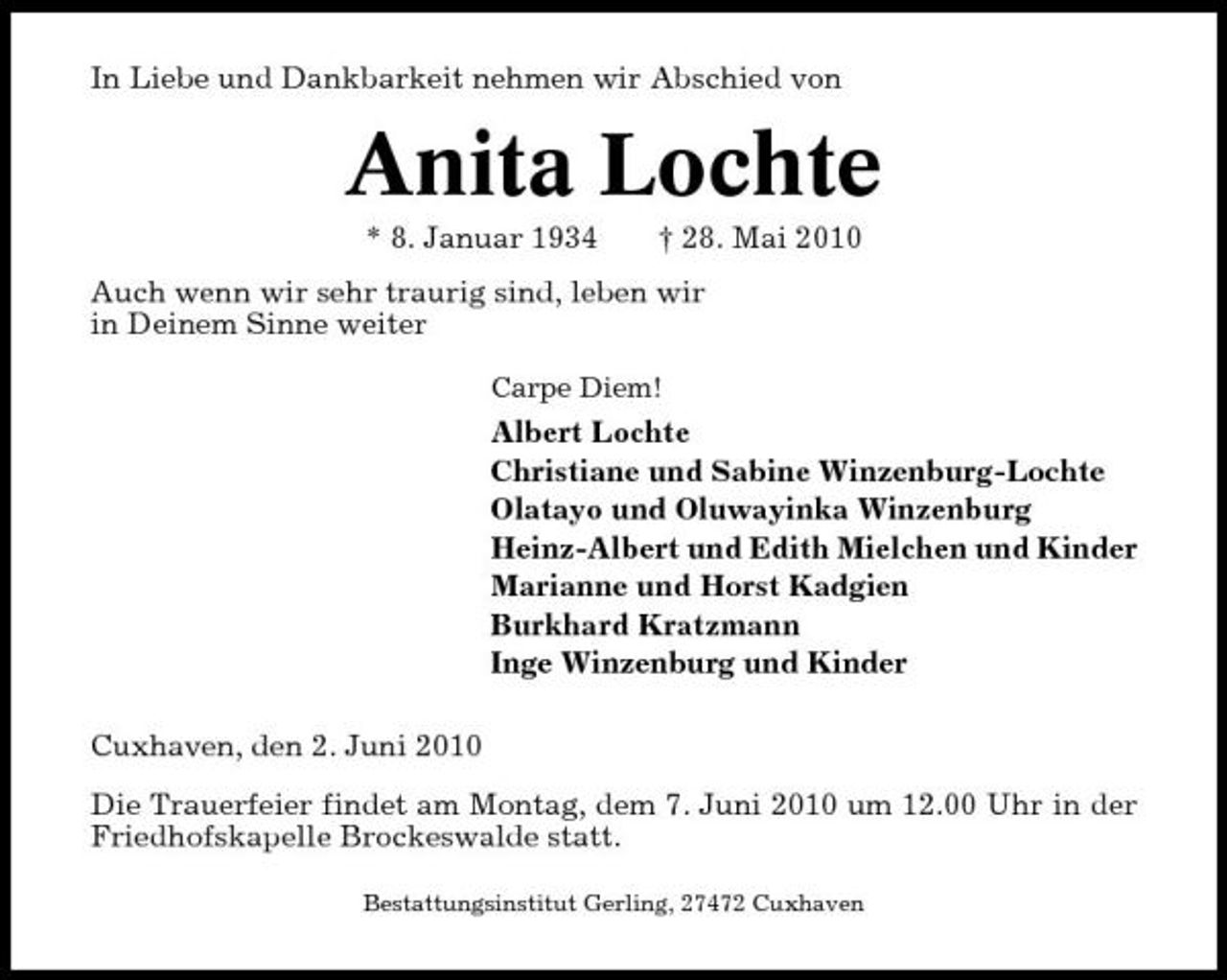 <p>In Liebe und Dankbarkeit nehmen wir Abschied von</p><p>Anita Lochte<br />* 8. Januar 1934 † 28. Mai 2010 Auch wenn wir sehr traurig sind, leben wir in Deinem Sinne weiter<br />Carpe Diem!</p><p>Albert Lochte Christiane und Sabine Winzenburg-Lochte Olatayo und Oluwayinka Winzenburg Heinz-Albert und Edith Mielchen und Kinder Marianne und Horst Kadgien Burkhard Kratzmann Inge Winzenburg und Kinder Cuxhaven, den 2. Juni 2010 Die Trauerfeier findet am Montag, dem 7. Juni 2010 um 12.00 Uhr in der Friedhofskapelle Brockeswalde statt.<br />Bestattungsinstitut Gerling, 27472 Cuxhaven</p>
