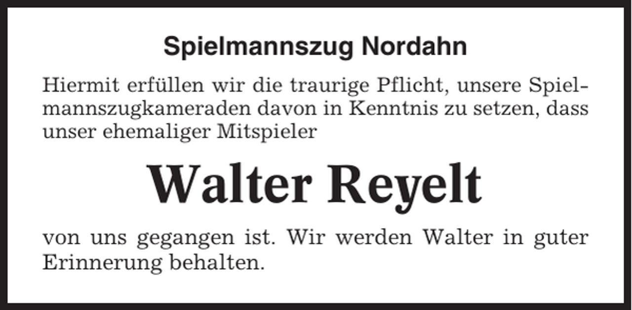 <p>Spielmannszug Nordahn<br />Hiermit erfüllen wir die traurige Pflicht, unsere Spielmannszugkameraden davon in Kenntnis zu setzen, dass<br />unser ehemaliger Mitspieler</p><p>Walter Reyelt<br />von uns gegangen ist. Wir werden Walter in guter<br />Erinnerung behalten.</p>
