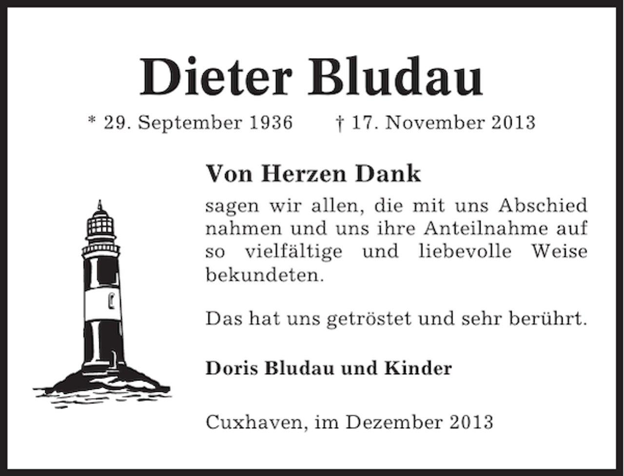 <p>Dieter Bludau<br />* 29. September 1936</p><p>† 17. November 2013</p><p>Von Herzen Dank<br />sagen wir allen, die mit uns Abschied<br />nahmen und uns ihre Anteilnahme auf<br />so vielfältige und liebevolle Weise<br />bekundeten.<br />Das hat uns getröstet und sehr berührt.<br />Doris Bludau und Kinder<br />Cuxhaven, im Dezember 2013</p>