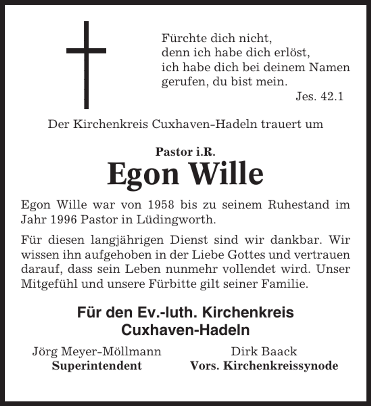<p>Fürchte dich nicht,<br />denn ich habe dich erlöst,<br />ich habe dich bei deinem Namen<br />gerufen, du bist mein.<br />Jes. 42.1<br />Der Kirchenkreis Cuxhaven-Hadeln trauert um<br />Pastor i.R.</p><p>Egon Wille<br />Egon Wille war von 1958 bis zu seinem Ruhestand im<br />Jahr 1996 Pastor in Lüdingworth.<br />Für diesen langjährigen Dienst sind wir dankbar. Wir<br />wissen ihn aufgehoben in der Liebe Gottes und vertrauen<br />darauf, dass sein Leben nunmehr vollendet wird. Unser<br />Mitgefühl und unsere Fürbitte gilt seiner Familie.</p><p>Für den Ev.-luth. Kirchenkreis<br />Cuxhaven-Hadeln<br />Jörg Meyer-Möllmann<br />Superintendent</p><p>Dirk Baack<br />Vors. Kirchenkreissynode</p>