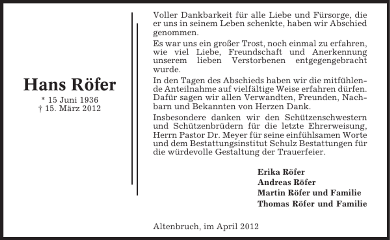 <p>Hans Röfer<br />* 15 Juni 1936<br />† 15. März 2012</p><p>Voller Dankbarkeit für alle Liebe und Fürsorge, die<br />er uns in seinem Leben schenkte, haben wir Abschied<br />genommen.<br />Es war uns ein großer Trost, noch einmal zu erfahren,<br />wie viel Liebe, Freundschaft und Anerkennung<br />unserem lieben Verstorbenen entgegengebracht<br />wurde.<br />In den Tagen des Abschieds haben wir die mitfühlende Anteilnahme auf vielfältige Weise erfahren dürfen.<br />Dafür sagen wir allen Verwandten, Freunden, Nachbarn und Bekannten von Herzen Dank.<br />Insbesondere danken wir den Schützenschwestern<br />und Schützenbrüdern für die letzte Ehrerweisung,<br />Herrn Pastor Dr. Meyer für seine einfühlsamen Worte<br />und dem Bestattungsinstitut Schulz Bestattungen für<br />die würdevolle Gestaltung der Trauerfeier.<br />Erika Röfer<br />Andreas Röfer<br />Martin Röfer und Familie<br />Thomas Röfer und Familie<br />Altenbruch, im April 2012</p>