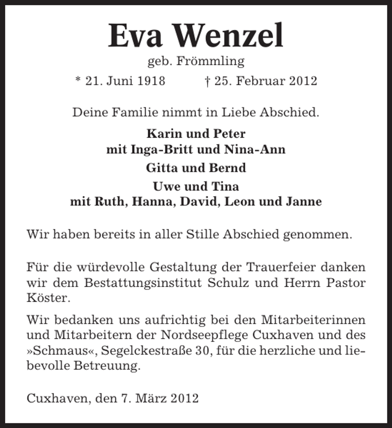 <p>Eva Wenzel<br />geb. Frömmling<br />* 21. Juni 1918</p><p>† 25. Februar 2012</p><p>Deine Familie nimmt in Liebe Abschied.<br />Karin und Peter<br />mit Inga-Britt und Nina-Ann<br />Gitta und Bernd<br />Uwe und Tina<br />mit Ruth, Hanna, David, Leon und Janne<br />Wir haben bereits in aller Stille Abschied genommen.<br />Für die würdevolle Gestaltung der Trauerfeier danken<br />wir dem Bestattungsinstitut Schulz und Herrn Pastor<br />Köster.<br />Wir bedanken uns aufrichtig bei den Mitarbeiterinnen<br />und Mitarbeitern der Nordseepflege Cuxhaven und des<br />»Schmaus«, Segelckestraße 30, für die herzliche und liebevolle Betreuung.<br />Cuxhaven, den 7. März 2012</p>