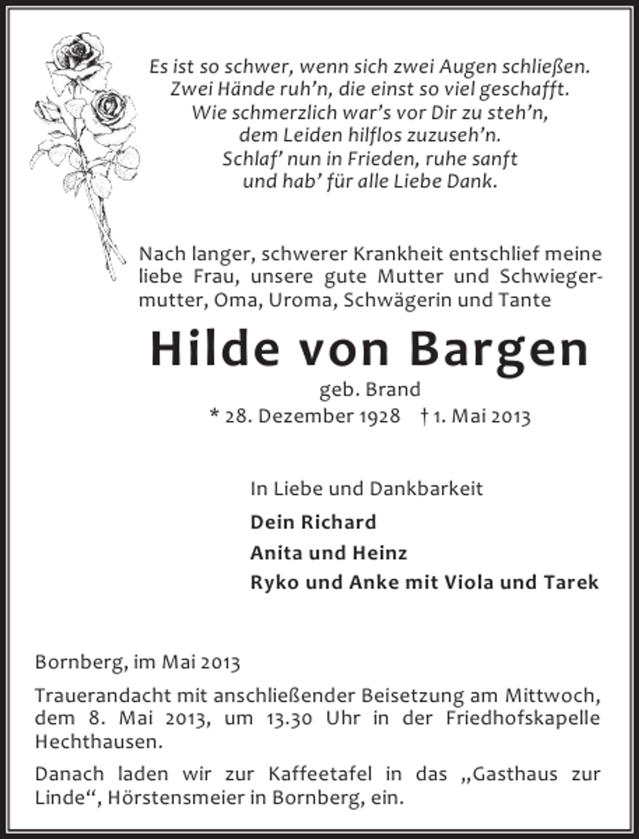 <p>Es ist so schwer, wenn sich zwei Augen schließen.<br />Zwei Hände ruh’n, die einst so viel geschafft.<br />Wie schmerzlich war’s vor Dir zu steh’n,<br />dem Leiden hilflos zuzuseh’n.<br />Schlaf’ nun in Frieden, ruhe sanft<br />und hab’ für alle Liebe Dank.<br />Nach langer, schwerer Krankheit entschlief meine<br />liebe Frau, unsere gute Mutter und Schwiegermutter, Oma, Uroma, Schwägerin und Tante</p><p>Hilde von Bargen<br />geb. Brand<br />* 28. Dezember 1928 † 1. Mai 2013</p><p>In Liebe und Dankbarkeit<br />Dein Richard<br />Anita und Heinz<br />Ryko und Anke mit Viola und Tarek<br />Bornberg, im Mai 2013<br />Trauerandacht mit anschließender Beisetzung am Mittwoch,<br />dem 8. Mai 2013, um 13.30 Uhr in der Friedhofskapelle<br />Hechthausen.<br />Danach laden wir zur Kaffeetafel in das „Gasthaus zur<br />Linde“, Hörstensmeier in Bornberg, ein.</p>