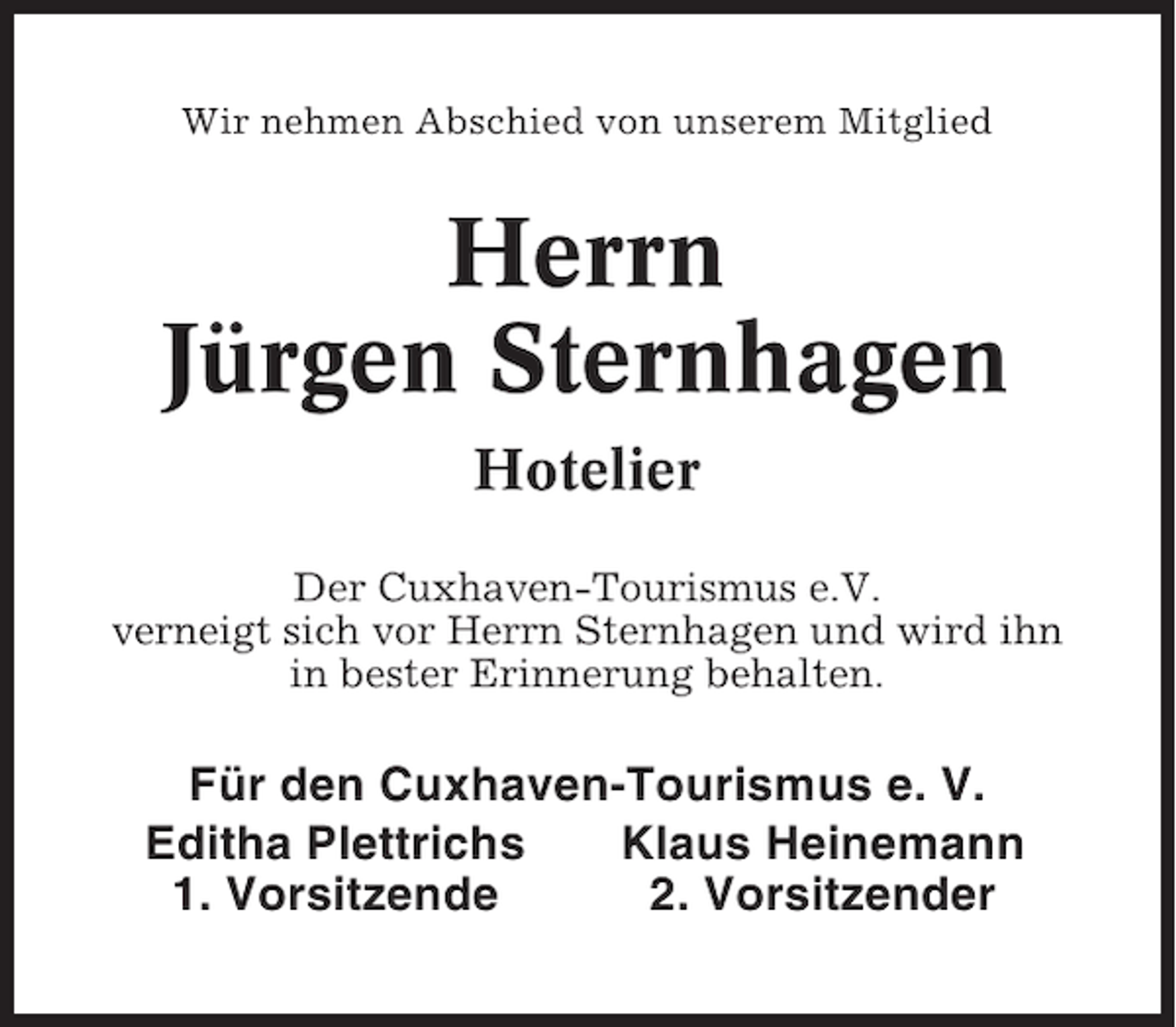 <p>Wir nehmen Abschied von unserem Mitglied</p><p>Herrn<br />Jürgen Sternhagen<br />Hotelier<br />Der Cuxhaven-Tourismus e.V.<br />verneigt sich vor Herrn Sternhagen und wird ihn<br />in bester Erinnerung behalten.</p><p>Für den Cuxhaven-Tourismus e. V.<br />Editha Plettrichs<br />Klaus Heinemann<br />1. Vorsitzende<br />2. Vorsitzender</p>