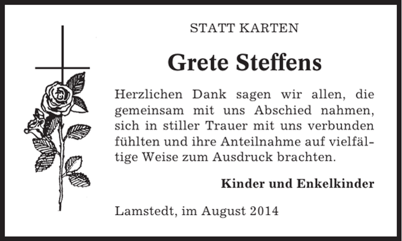 <p>STATT KARTEN</p><p>Grete Steffens<br />Herzlichen Dank sagen wir allen, die<br />gemeinsam mit uns Abschied nahmen,<br />sich in stiller Trauer mit uns verbunden<br />fühlten und ihre Anteilnahme auf vielfältige Weise zum Ausdruck brachten.<br />Kinder und Enkelkinder<br />Lamstedt, im August 2014</p>