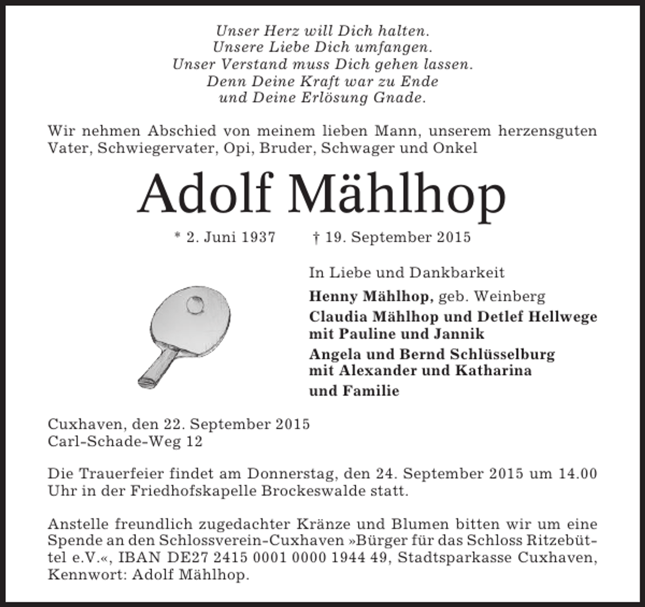 <p>Unser Herz will Dich halten.<br />Unsere Liebe Dich umfangen.<br />Unser Verstand muss Dich gehen lassen.<br />Denn Deine Kraft war zu Ende<br />und Deine Erlösung Gnade.<br />Wir nehmen Abschied von meinem lieben Mann, unserem herzensguten<br />Vater, Schwiegervater, Opi, Bruder, Schwager und Onkel</p><p>Adolf Mählhop<br />* 2. Juni 1937</p><p>† 19. September 2015<br />In Liebe und Dankbarkeit<br />Henny Mählhop, geb. Weinberg<br />Claudia Mählhop und Detlef Hellwege<br />mit Pauline und Jannik<br />Angela und Bernd Schlüsselburg<br />mit Alexander und Katharina<br />und Familie</p><p>Cuxhaven, den 22. September 2015<br />Carl-Schade-Weg 12<br />Die Trauerfeier findet am Donnerstag, den 24. September 2015 um 14.00<br />Uhr in der Friedhofskapelle Brockeswalde statt.<br />Anstelle freundlich zugedachter Kränze und Blumen bitten wir um eine<br />Spende an den Schlossverein-Cuxhaven »Bürger für das Schloss Ritzebüttel e.V.«, IBAN DE27 2415 0001 0000 1949, Stadtsparkasse Cuxhaven,<br />Kennwort: Adolf Mählhop.</p>