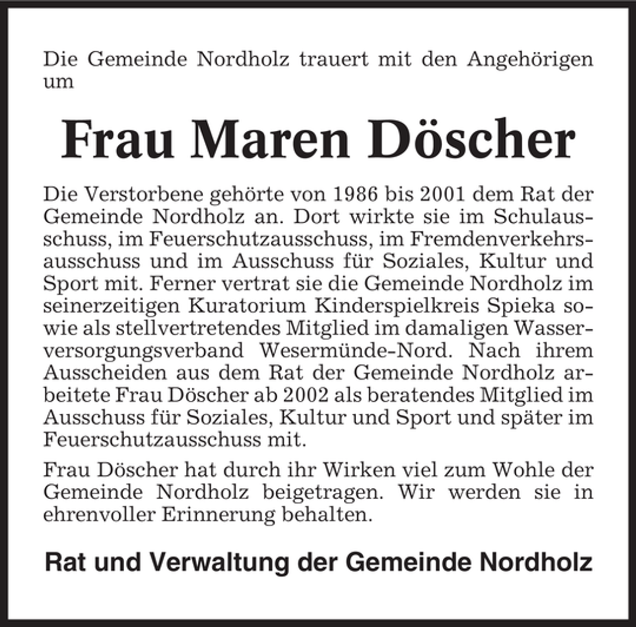 <p>Die Gemeinde Nordholz trauert mit den Angehörigen<br />um</p><p>Frau Maren Döscher<br />Die Verstorbene gehörte von 1986 bis 2001 dem Rat der<br />Gemeinde Nordholz an. Dort wirkte sie im Schulausschuss, im Feuerschutzausschuss, im Fremdenverkehrsausschuss und im Ausschuss für Soziales, Kultur und<br />Sport mit. Ferner vertrat sie die Gemeinde Nordholz im<br />seinerzeitigen Kuratorium Kinderspielkreis Spieka sowie als stellvertretendes Mitglied im damaligen Wasserversorgungsverband Wesermünde-Nord. Nach ihrem<br />Ausscheiden aus dem Rat der Gemeinde Nordholz arbeitete Frau Döscher ab 2002 als beratendes Mitglied im<br />Ausschuss für Soziales, Kultur und Sport und später im<br />Feuerschutzausschuss mit.<br />Frau Döscher hat durch ihr Wirken viel zum Wohle der<br />Gemeinde Nordholz beigetragen. Wir werden sie in<br />ehrenvoller Erinnerung behalten.</p><p>Rat und Verwaltung der Gemeinde Nordholz</p>