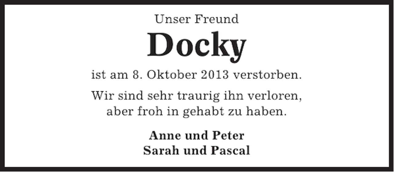 <p>Unser Freund</p><p>Docky<br />ist am 8. Oktober 2013 verstorben.<br />Wir sind sehr traurig ihn verloren,<br />aber froh in gehabt zu haben.<br />Anne und Peter<br />Sarah und Pascal</p>