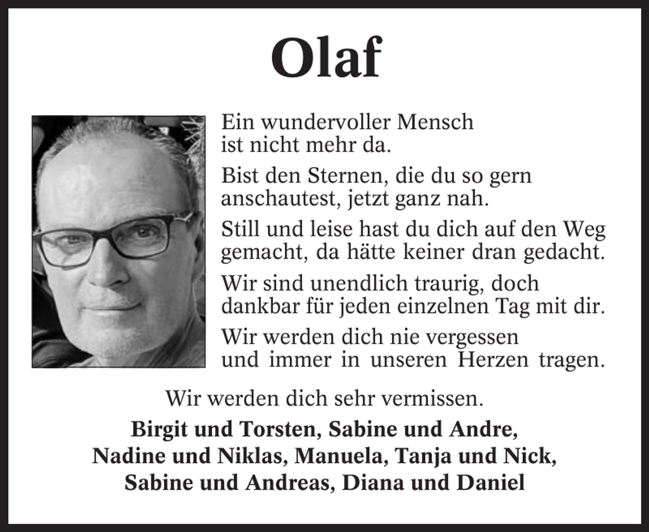 <p>Olaf<br />Ein wundervoller Mensch<br />ist nicht mehr da.<br />Bist den Sternen, die du so gern<br />anschautest, jetzt ganz nah.<br />Still und leise hast du dich auf den Weg<br />gemacht, da hätte keiner dran gedacht.<br />Wir sind unendlich traurig, doch<br />dankbar für jeden einzelnen Tag mit dir.<br />Wir werden dich nie vergessen<br />und immer in unseren Herzen tragen.<br />Wir werden dich sehr vermissen.<br />Birgit und Torsten, Sabine und Andre,<br />Nadine und Niklas, Manuela, Tanja und Nick,<br />Sabine und Andreas, Diana und Daniel</p>