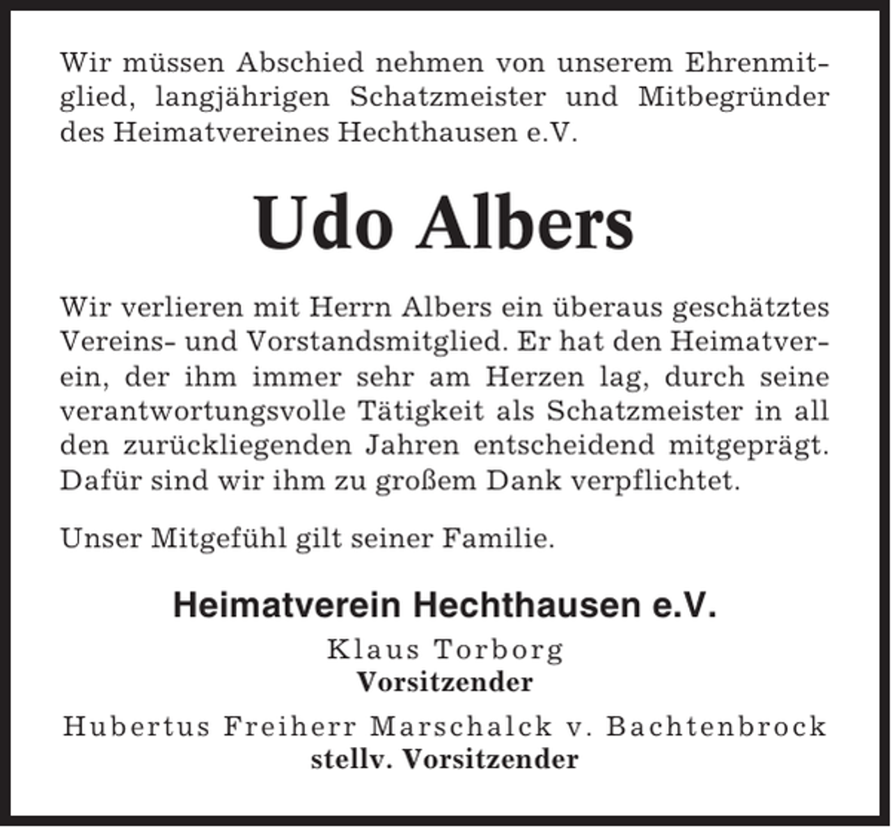 <p>Wir müssen Abschied nehmen von unserem Ehrenmitglied, langjährigen Schatzmeister und Mitbegründer<br />des Heimatvereines Hechthausen e.V.</p><p>Udo Albers<br />Wir verlieren mit Herrn Albers ein überaus geschätztes<br />Vereins- und Vorstandsmitglied. Er hat den Heimatverein, der ihm immer sehr am Herzen lag, durch seine<br />verantwortungsvolle Tätigkeit als Schatzmeister in all<br />den zurückliegenden Jahren entscheidend mitgeprägt.<br />Dafür sind wir ihm zu großem Dank verpflichtet.<br />Unser Mitgefühl gilt seiner Familie.</p><p>Heimatverein Hechthausen e.V.<br />Klaus Torborg<br />Vorsitzender<br />Hubertus Freiherr Marschalck v. Bachtenbrock<br />stellv. Vorsitzender</p>