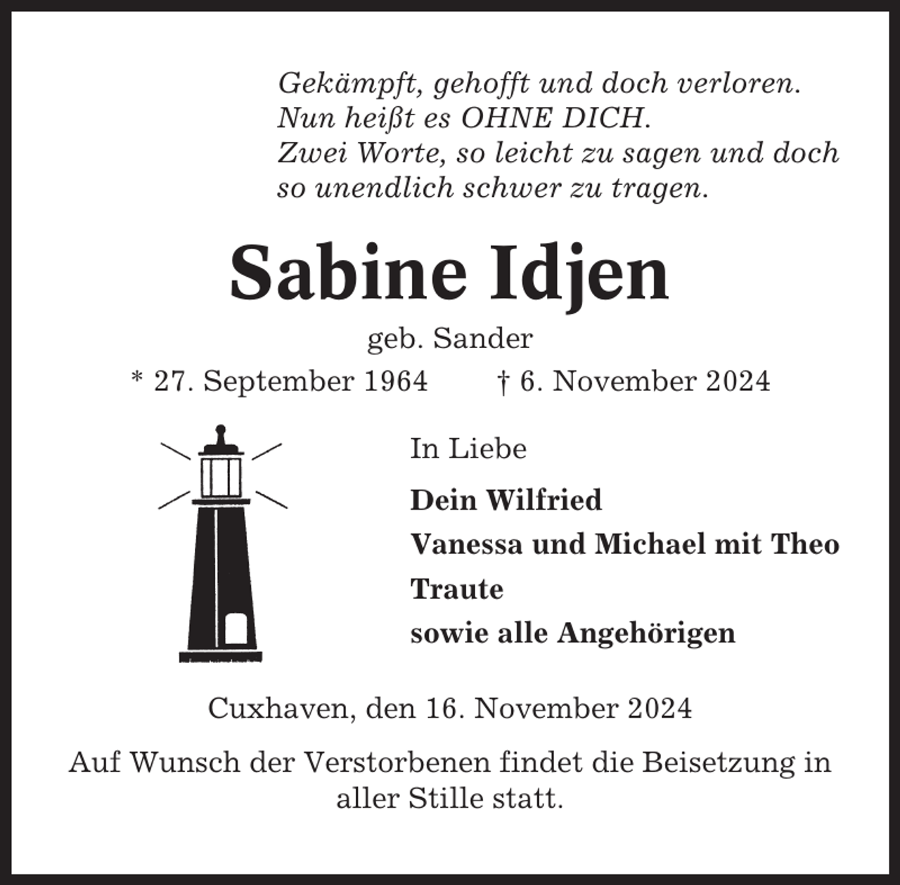 <p>Gekämpft, gehofft und doch verloren.<br />Nun heißt es OHNE DICH.<br />Zwei Worte, so leicht zu sagen und doch<br />so unendlich schwer zu tragen.</p><p>Sabine Idjen<br />geb. Sander<br />* 27. September 1964<br />† 6. November 2024<br />In Liebe<br />Dein Wilfried<br />Vanessa und Michael mit Theo<br />Traute<br />sowie alle Angehörigen<br />Cuxhaven, den 16. November 2024<br />Auf Wunsch der Verstorbenen findet die Beisetzung in<br />aller Stille statt.</p>