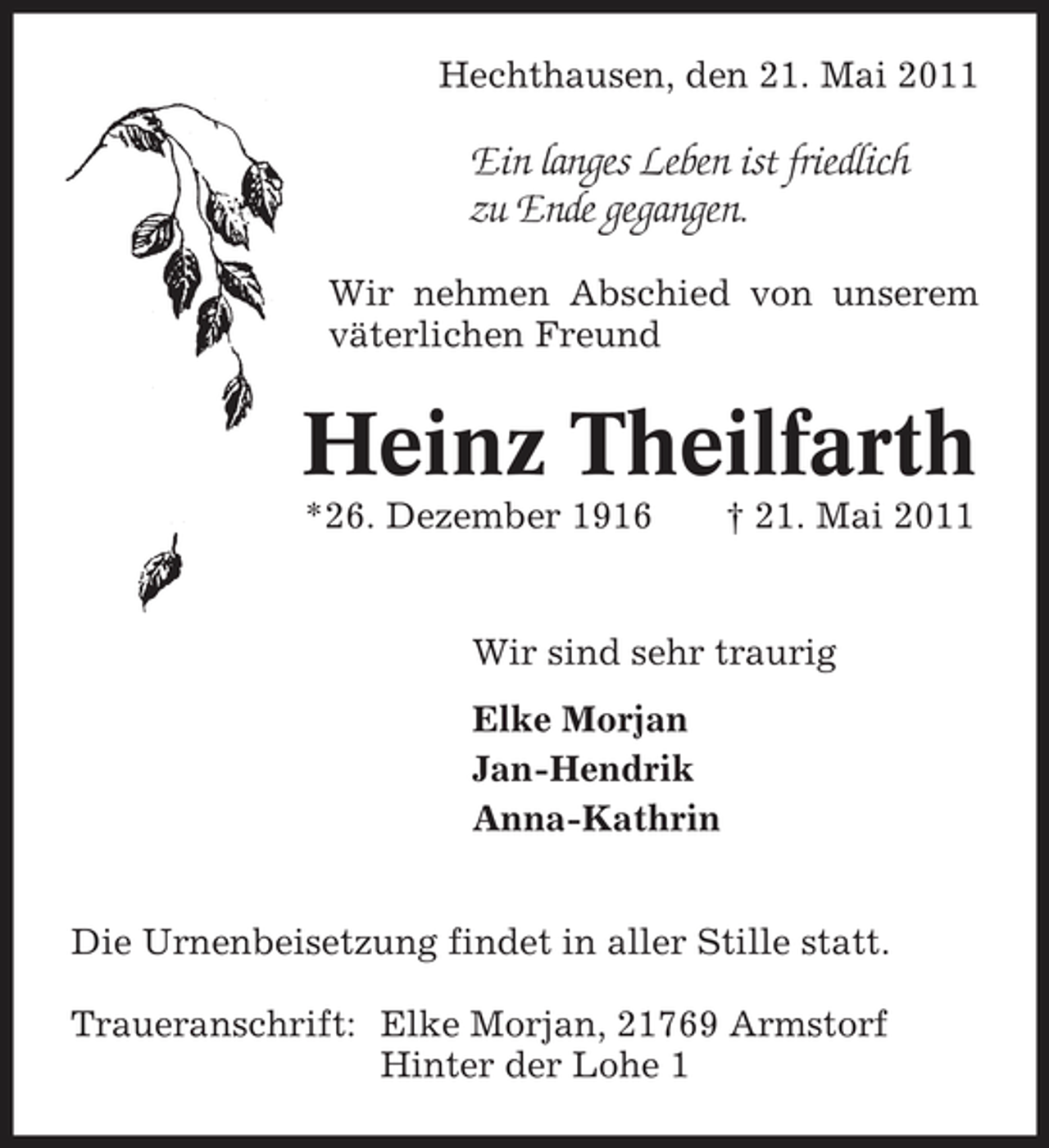<p>Hechthausen, den 21. Mai 2011</p><p>Ein langes Leben ist friedlich zu Ende gegangen.<br />Wir nehmen Abschied von unserem väterlichen Freund</p><p>Heinz Theilfarth<br />*26. Dezember 1916 † 21. Mai 2011 Wir sind sehr traurig Elke Morjan Jan-Hendrik Anna-Kathrin Die Urnenbeisetzung findet in aller Stille statt. Traueranschrift: Elke Morjan, 21769 Armstorf Hinter der Lohe 1</p>