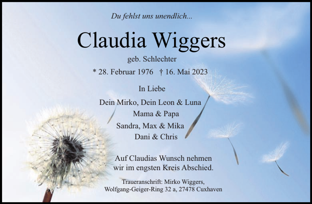 <p>Du fehlst uns unendlich...</p><p>Claudia Wiggers<br />geb. Schlechter</p><p>* 28. Februar 1976 † 16. Mai 2023<br />In Liebe<br />Dein Mirko, Dein Leon &amp; Luna<br />Mama &amp; Papa<br />Sandra, Max &amp; Mika<br />Dani &amp; Chris<br />Auf Claudias Wunsch nehmen<br />wir im engsten Kreis Abschied.<br />Traueranschrift: Mirko Wiggers,<br />Wolfgang-Geiger-Ring 32 a, 27478 Cuxhaven</p>