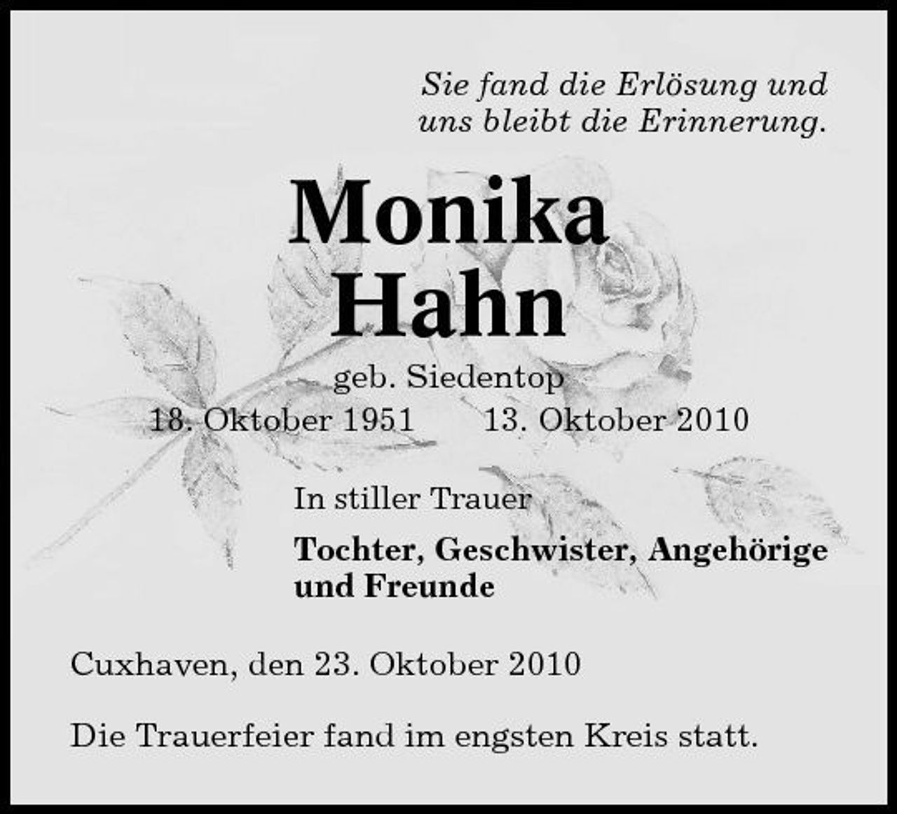 <p>Sie fand die Erlösung und uns bleibt die Erinnerung.</p><p>Monika Hahn<br />geb. Siedentop 18. Oktober 1953. Oktober 2010<br />In stiller Trauer</p><p>Tochter, Geschwister, Angehörige und Freunde Cuxhaven, den 23. Oktober 2010 Die Trauerfeier fand im engsten Kreis statt.</p>