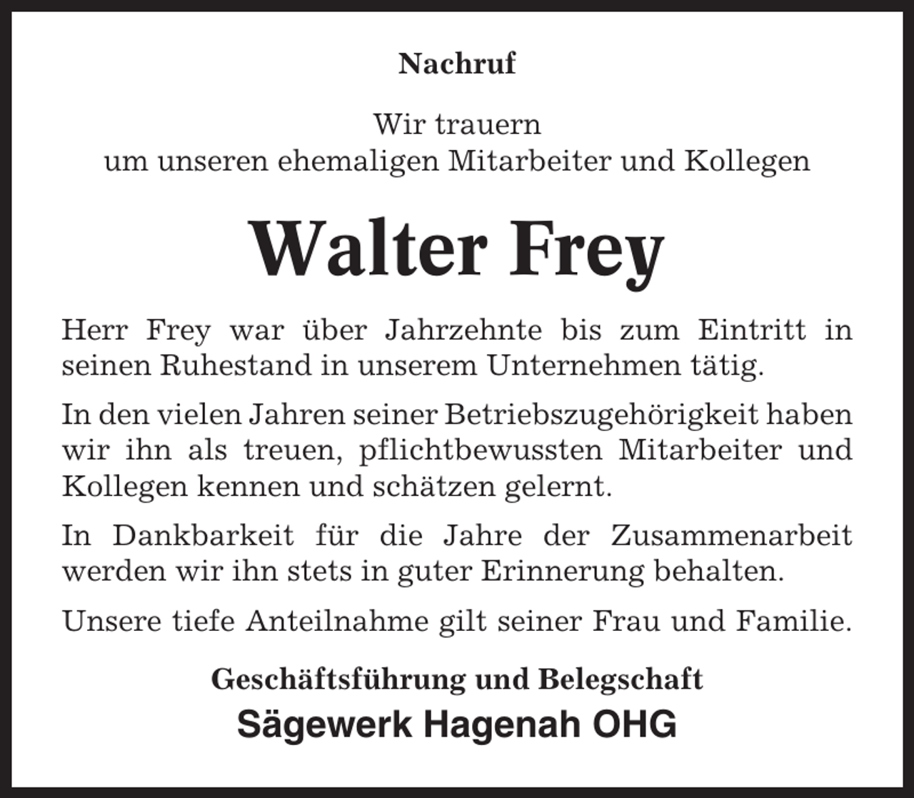 <p>Nachruf<br />Wir trauern<br />um unseren ehemaligen Mitarbeiter und Kollegen</p><p>Walter Frey<br />Herr Frey war über Jahrzehnte bis zum Eintritt in<br />seinen Ruhestand in unserem Unternehmen tätig.<br />In den vielen Jahren seiner Betriebszugehörigkeit haben<br />wir ihn als treuen, pflichtbewussten Mitarbeiter und<br />Kollegen kennen und schätzen gelernt.<br />In Dankbarkeit für die Jahre der Zusammenarbeit<br />werden wir ihn stets in guter Erinnerung behalten.<br />Unsere tiefe Anteilnahme gilt seiner Frau und Familie.<br />Geschäftsführung und Belegschaft</p><p>Sägewerk Hagenah OHG</p>