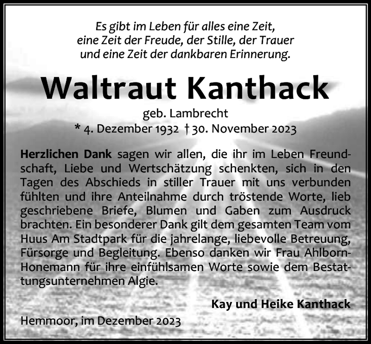 <p>Es gibt im Leben für alles eine Zeit,<br />eine Zeit der Freude, der Stille, der Trauer<br />und eine Zeit der dankbaren Erinnerung.</p><p>Waltraut Kanthack<br />geb. Lambrecht<br />* 4. Dezember 1932 † 30. November 2023</p><p>Herzlichen Dank sagen wir allen, die ihr im Leben Freund‐<br />schaft, Liebe und Wertschätzung schenkten, sich in den<br />Tagen des Abschieds in stiller Trauer mit uns verbunden<br />fühlten und ihre Anteilnahme durch tröstende Worte, lieb<br />geschriebene Briefe, Blumen und Gaben zum Ausdruck<br />brachten. Ein besonderer Dank gilt dem gesamten Team vom<br />Huus Am Stadtpark für die jahrelange, liebevolle Betreuung,<br />Fürsorge und Begleitung. Ebenso danken wir Frau Ahlborn‐<br />Honemann für ihre einfühlsamen Worte sowie dem Bestat‐<br />tungsunternehmen Algie.<br />Kay und Heike Kanthack<br />Hemmoor, im Dezember 2023</p>