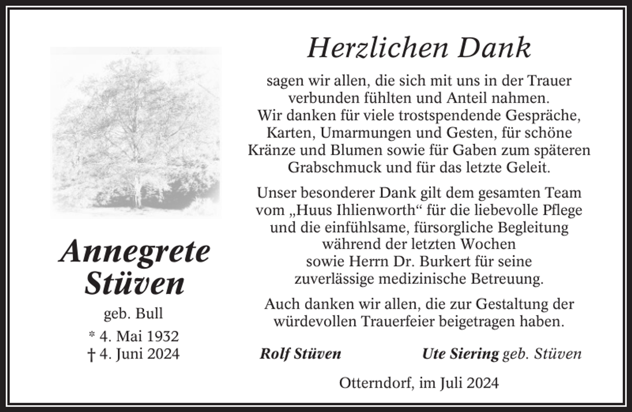 <p>Herzlichen Dank<br />sagen wir allen, die sich mit uns in der Trauer<br />verbunden fühlten und Anteil nahmen.<br />Wir danken für viele trostspendende Gespräche,<br />Karten, Umarmungen und Gesten, für schöne<br />Kränze und Blumen sowie für Gaben zum späteren<br />Grabschmuck und für das letzte Geleit.</p><p>Annegrete<br />Stüven<br />geb. Bull<br />* 4. Mai 1932<br />† 4. Juni 2024</p><p>Unser besonderer Dank gilt dem gesamten Team<br />vom „Huus Ihlienworth“ für die liebevolle Pflege<br />und die einfühlsame, fürsorgliche Begleitung<br />während der letzten Wochen<br />sowie Herrn Dr. Burkert für seine<br />zuverlässige medizinische Betreuung.<br />Auch danken wir allen, die zur Gestaltung der<br />würdevollen Trauerfeier beigetragen haben.<br />Rolf Stüven</p><p>Ute Siering geb. Stüven</p><p>Otterndorf, im Juli 2024</p>