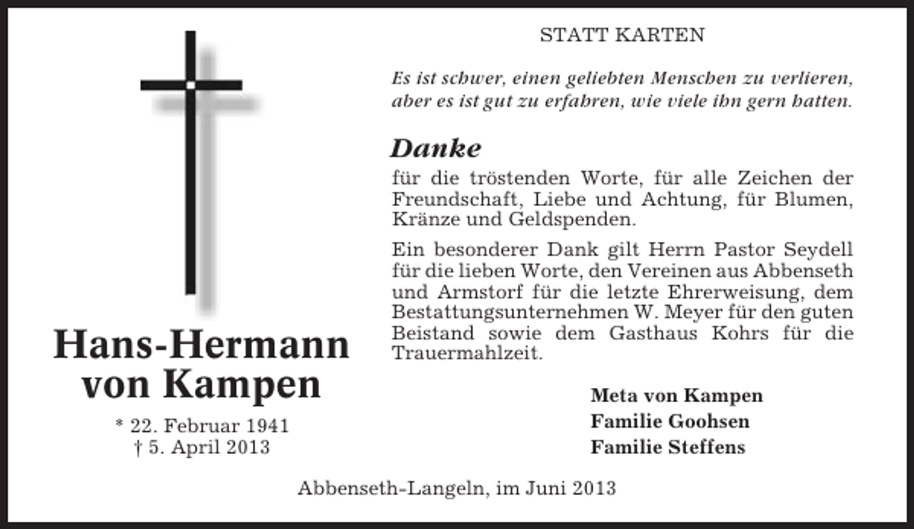 <p>STATT KARTEN</p><p>Es ist schwer, einen geliebten Menschen zu verlieren,<br />aber es ist gut zu erfahren, wie viele ihn gern hatten.</p><p>Danke<br />für die tröstenden Worte, für alle Zeichen der<br />Freundschaft, Liebe und Achtung, für Blumen,<br />Kränze und Geldspenden.</p><p>Hans-Hermann<br />von Kampen<br />* 22. Februar 1941<br />† 5. April 2013</p><p>Ein besonderer Dank gilt Herrn Pastor Seydell<br />für die lieben Worte, den Vereinen aus Abbenseth<br />und Armstorf für die letzte Ehrerweisung, dem<br />Bestattungsunternehmen W. Meyer für den guten<br />Beistand sowie dem Gasthaus Kohrs für die<br />Trauermahlzeit.<br />Meta von Kampen<br />Familie Goohsen<br />Familie Steffens</p><p>Abbenseth-Langeln, im Juni 2013</p>