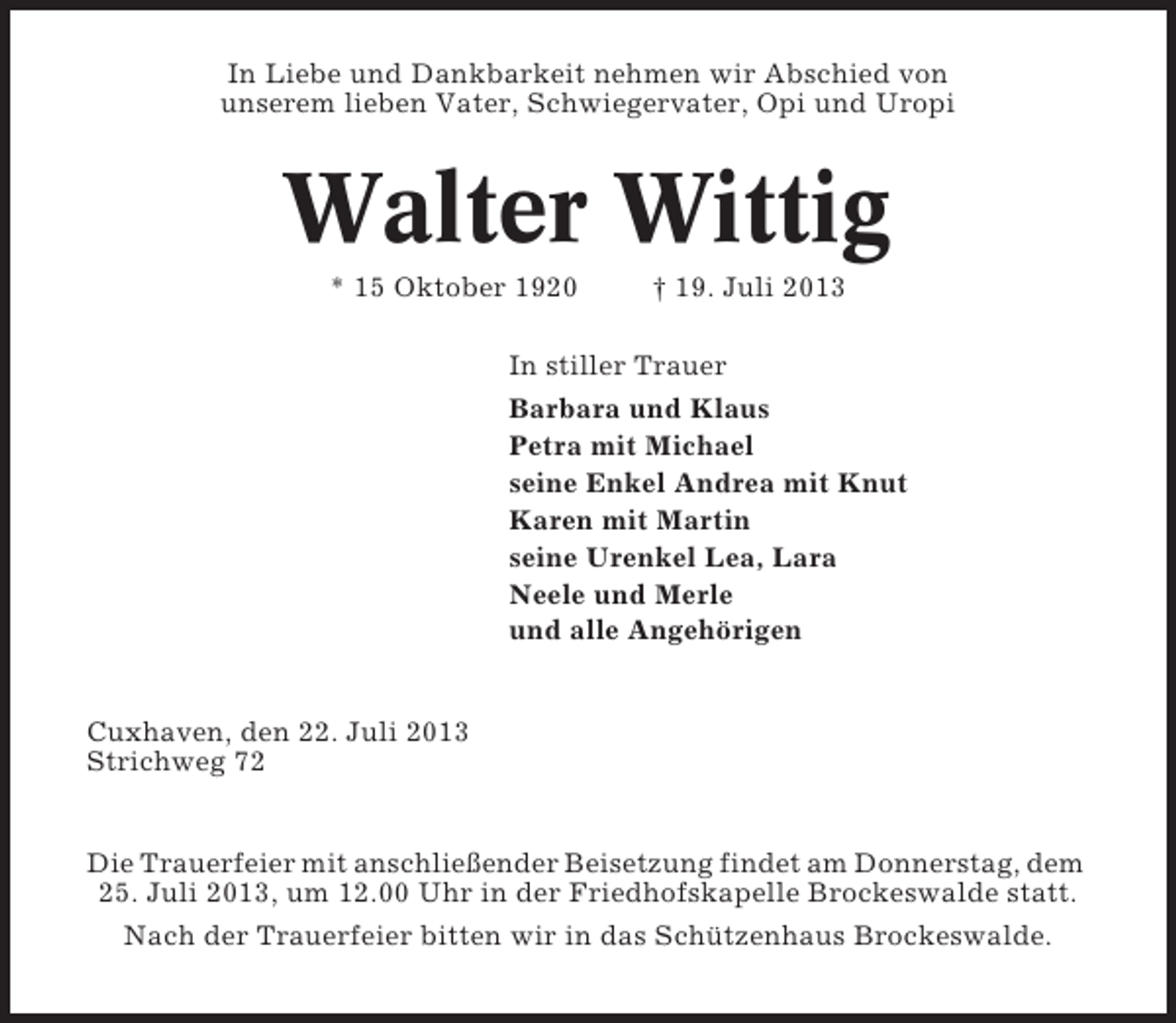 <p>In Liebe und Dankbarkeit nehmen wir Abschied von<br />unserem lieben Vater, Schwiegervater, Opi und Uropi</p><p>Walter Wittig<br />* 15 Oktober 1920</p><p>† 19. Juli 2013</p><p>In stiller Trauer<br />Barbara und Klaus<br />Petra mit Michael<br />seine Enkel Andrea mit Knut<br />Karen mit Martin<br />seine Urenkel Lea, Lara<br />Neele und Merle<br />und alle Angehörigen</p><p>Cuxhaven, den 22. Juli 2013<br />Strichweg 72</p><p>Die Trauerfeier mit anschließender Beisetzung findet am Donnerstag, dem<br />25. Juli 2013, um 12.00 Uhr in der Friedhofskapelle Brockeswalde statt.<br />Nach der Trauerfeier bitten wir in das Schützenhaus Brockeswalde.</p>